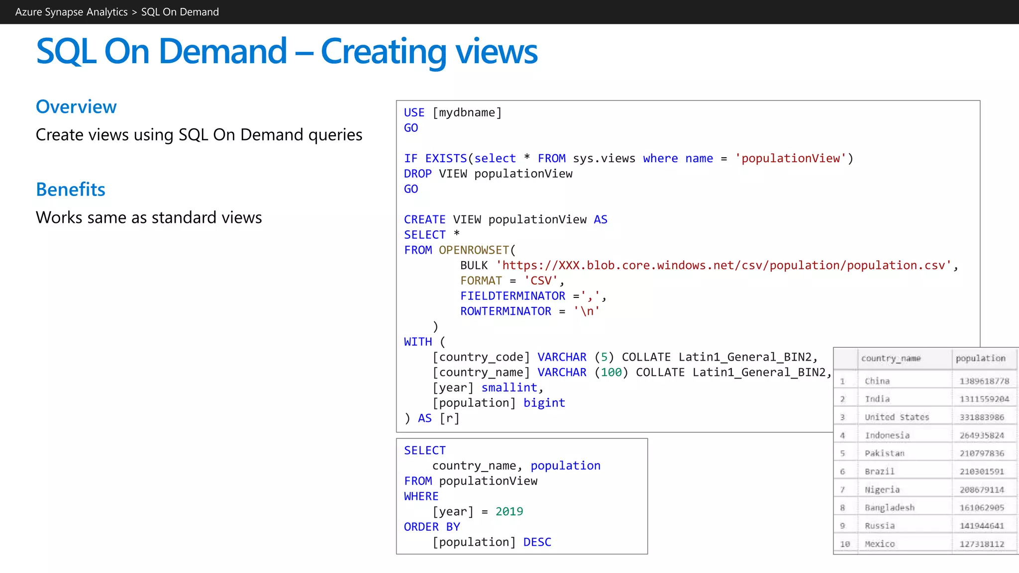 SQL On Demand – Creating views
Overview
Create views using SQL On Demand queries
Benefits
Works same as standard views
Azure Synapse Analytics > SQL On Demand
USE [mydbname]
GO
IF EXISTS(select * FROM sys.views where name = 'populationView')
DROP VIEW populationView
GO
CREATE VIEW populationView AS
SELECT *
FROM OPENROWSET(
BULK 'https://XXX.blob.core.windows.net/csv/population/population.csv',
FORMAT = 'CSV',
FIELDTERMINATOR =',',
ROWTERMINATOR = 'n'
)
WITH (
[country_code] VARCHAR (5) COLLATE Latin1_General_BIN2,
[country_name] VARCHAR (100) COLLATE Latin1_General_BIN2,
[year] smallint,
[population] bigint
) AS [r]
SELECT
country_name, population
FROM populationView
WHERE
[year] = 2019
ORDER BY
[population] DESC
 