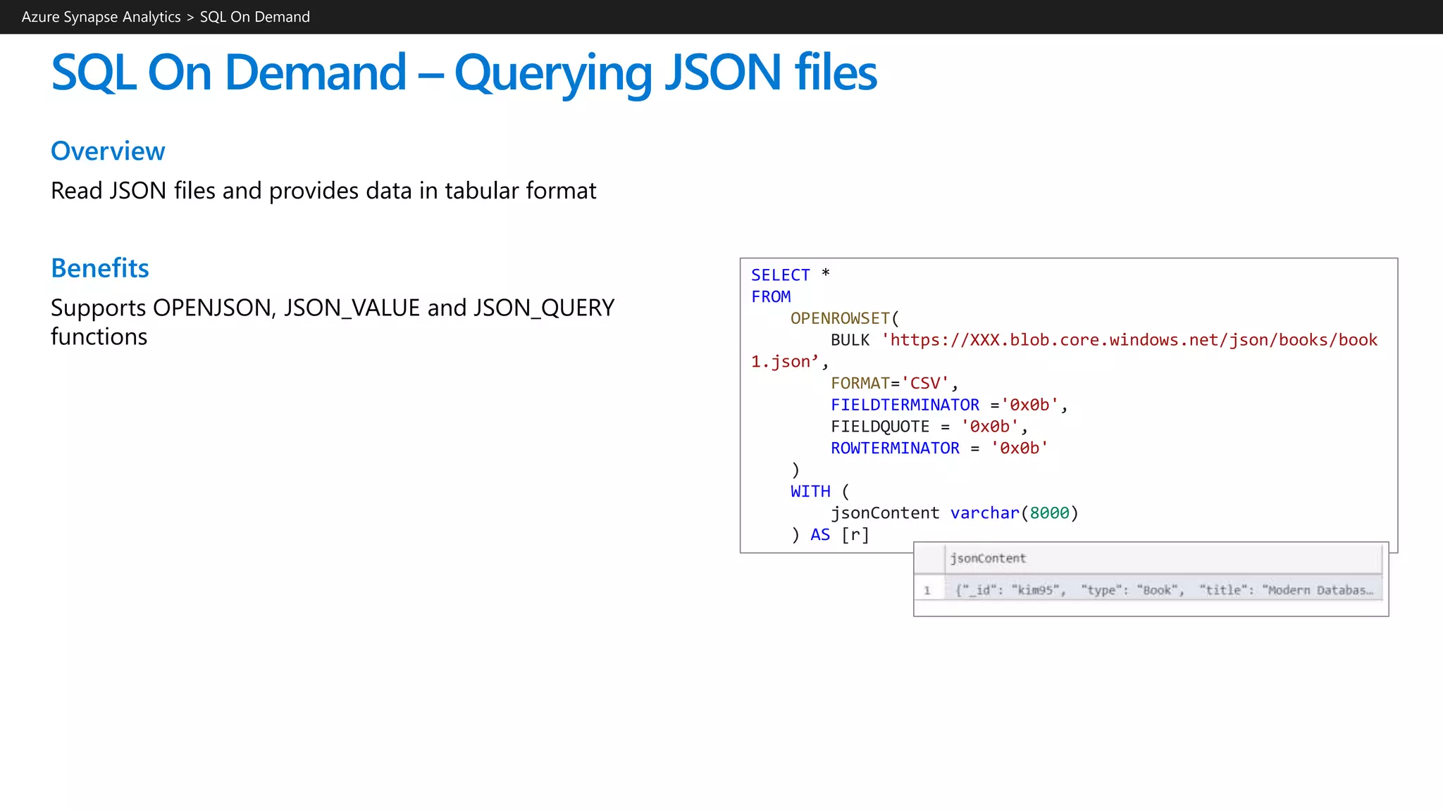 SQL On Demand – Querying JSON files
Azure Synapse Analytics > SQL On Demand
SELECT *
FROM
OPENROWSET(
BULK 'https://XXX.blob.core.windows.net/json/books/book
1.json’,
FORMAT='CSV',
FIELDTERMINATOR ='0x0b',
FIELDQUOTE = '0x0b',
ROWTERMINATOR = '0x0b'
)
WITH (
jsonContent varchar(8000)
) AS [r]
Overview
Read JSON files and provides data in tabular format
Benefits
Supports OPENJSON, JSON_VALUE and JSON_QUERY
functions
 