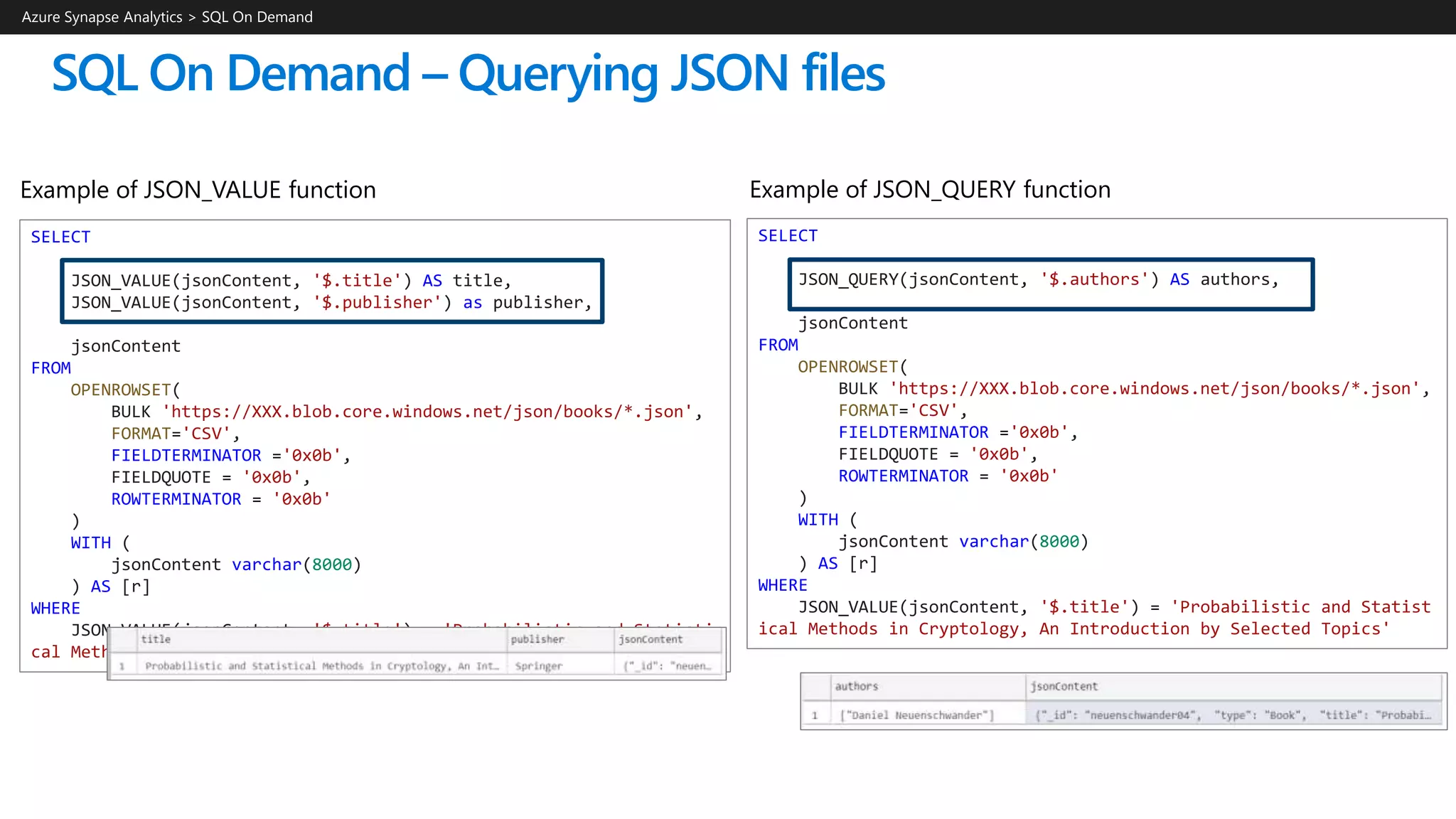 SQL On Demand – Querying JSON files
SELECT
JSON_QUERY(jsonContent, '$.authors') AS authors,
jsonContent
FROM
OPENROWSET(
BULK 'https://XXX.blob.core.windows.net/json/books/*.json',
FORMAT='CSV',
FIELDTERMINATOR ='0x0b',
FIELDQUOTE = '0x0b',
ROWTERMINATOR = '0x0b'
)
WITH (
jsonContent varchar(8000)
) AS [r]
WHERE
JSON_VALUE(jsonContent, '$.title') = 'Probabilistic and Statist
ical Methods in Cryptology, An Introduction by Selected Topics'
Azure Synapse Analytics > SQL On Demand
SELECT
JSON_VALUE(jsonContent, '$.title') AS title,
JSON_VALUE(jsonContent, '$.publisher') as publisher,
jsonContent
FROM
OPENROWSET(
BULK 'https://XXX.blob.core.windows.net/json/books/*.json',
FORMAT='CSV',
FIELDTERMINATOR ='0x0b',
FIELDQUOTE = '0x0b',
ROWTERMINATOR = '0x0b'
)
WITH (
jsonContent varchar(8000)
) AS [r]
WHERE
JSON_VALUE(jsonContent, '$.title') = 'Probabilistic and Statisti
cal Methods in Cryptology, An Introduction by Selected Topics'
Example of JSON_QUERY functionExample of JSON_VALUE function
 