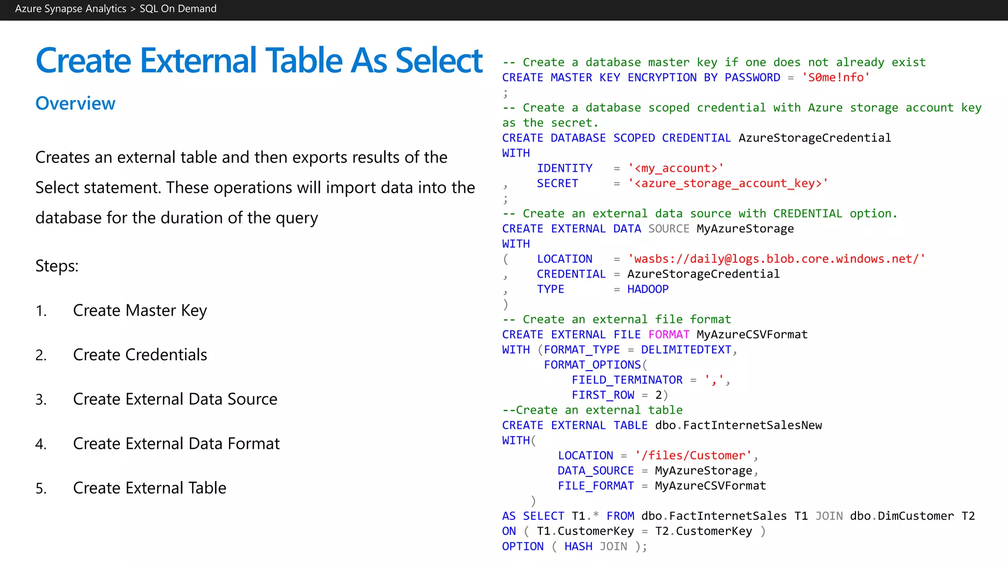 Create External Table As Select
Overview
Creates an external table and then exports results of the
Select statement. These operations will import data into the
database for the duration of the query
Steps:
1. Create Master Key
2. Create Credentials
3. Create External Data Source
4. Create External Data Format
5. Create External Table
Azure Synapse Analytics > SQL On Demand
-- Create a database master key if one does not already exist
CREATE MASTER KEY ENCRYPTION BY PASSWORD = 'S0me!nfo'
;
-- Create a database scoped credential with Azure storage account key
as the secret.
CREATE DATABASE SCOPED CREDENTIAL AzureStorageCredential
WITH
IDENTITY = '<my_account>'
, SECRET = '<azure_storage_account_key>'
;
-- Create an external data source with CREDENTIAL option.
CREATE EXTERNAL DATA SOURCE MyAzureStorage
WITH
( LOCATION = 'wasbs://daily@logs.blob.core.windows.net/'
, CREDENTIAL = AzureStorageCredential
, TYPE = HADOOP
)
-- Create an external file format
CREATE EXTERNAL FILE FORMAT MyAzureCSVFormat
WITH (FORMAT_TYPE = DELIMITEDTEXT,
FORMAT_OPTIONS(
FIELD_TERMINATOR = ',',
FIRST_ROW = 2)
--Create an external table
CREATE EXTERNAL TABLE dbo.FactInternetSalesNew
WITH(
LOCATION = '/files/Customer',
DATA_SOURCE = MyAzureStorage,
FILE_FORMAT = MyAzureCSVFormat
)
AS SELECT T1.* FROM dbo.FactInternetSales T1 JOIN dbo.DimCustomer T2
ON ( T1.CustomerKey = T2.CustomerKey )
OPTION ( HASH JOIN );
 
