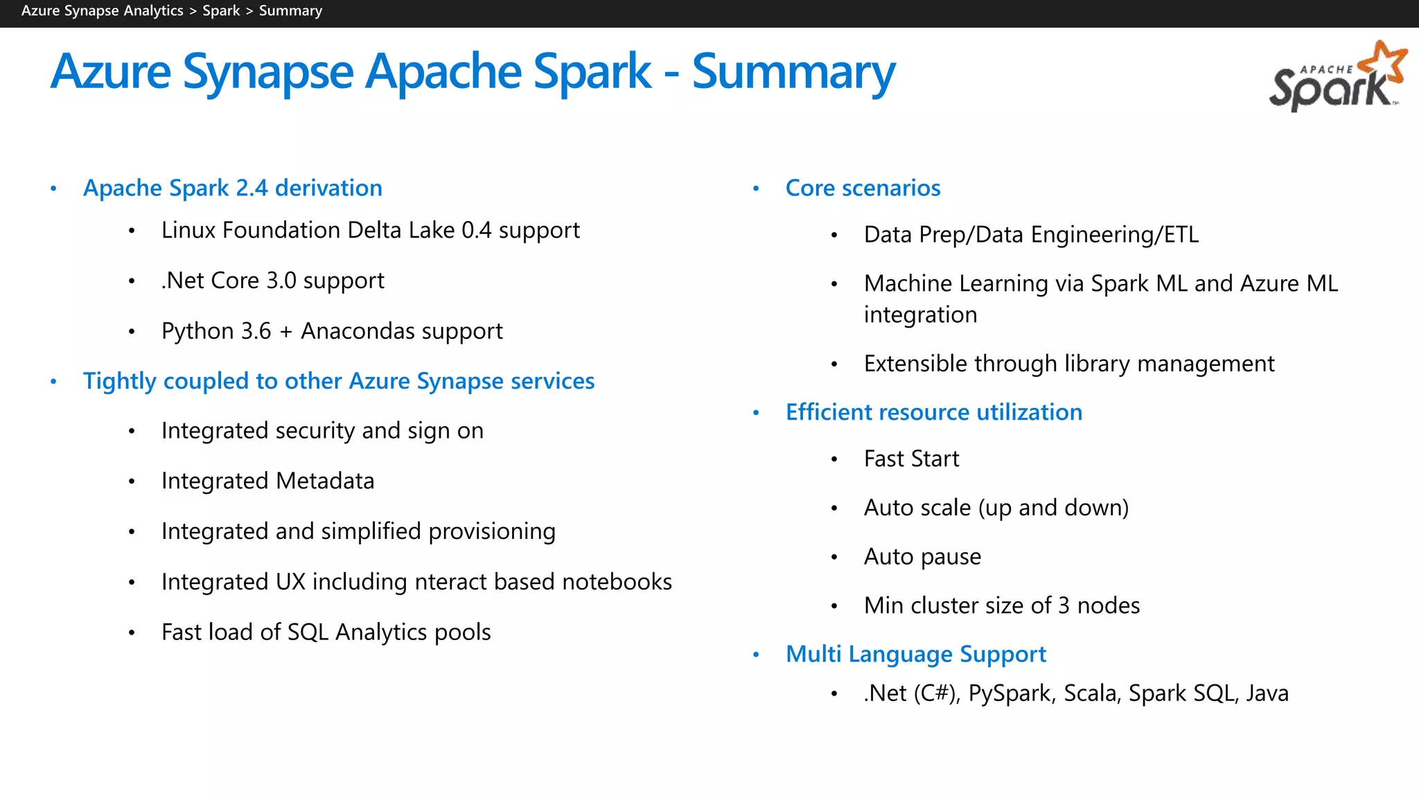 • Apache Spark 2.4 derivation
• Linux Foundation Delta Lake 0.4 support
• .Net Core 3.0 support
• Python 3.6 + Anacondas support
• Tightly coupled to other Azure Synapse services
• Integrated security and sign on
• Integrated Metadata
• Integrated and simplified provisioning
• Integrated UX including nteract based notebooks
• Fast load of SQL Analytics pools
Azure Synapse Apache Spark - Summary
• Core scenarios
• Data Prep/Data Engineering/ETL
• Machine Learning via Spark ML and Azure ML
integration
• Extensible through library management
• Efficient resource utilization
• Fast Start
• Auto scale (up and down)
• Auto pause
• Min cluster size of 3 nodes
• Multi Language Support
• .Net (C#), PySpark, Scala, Spark SQL, Java
 
