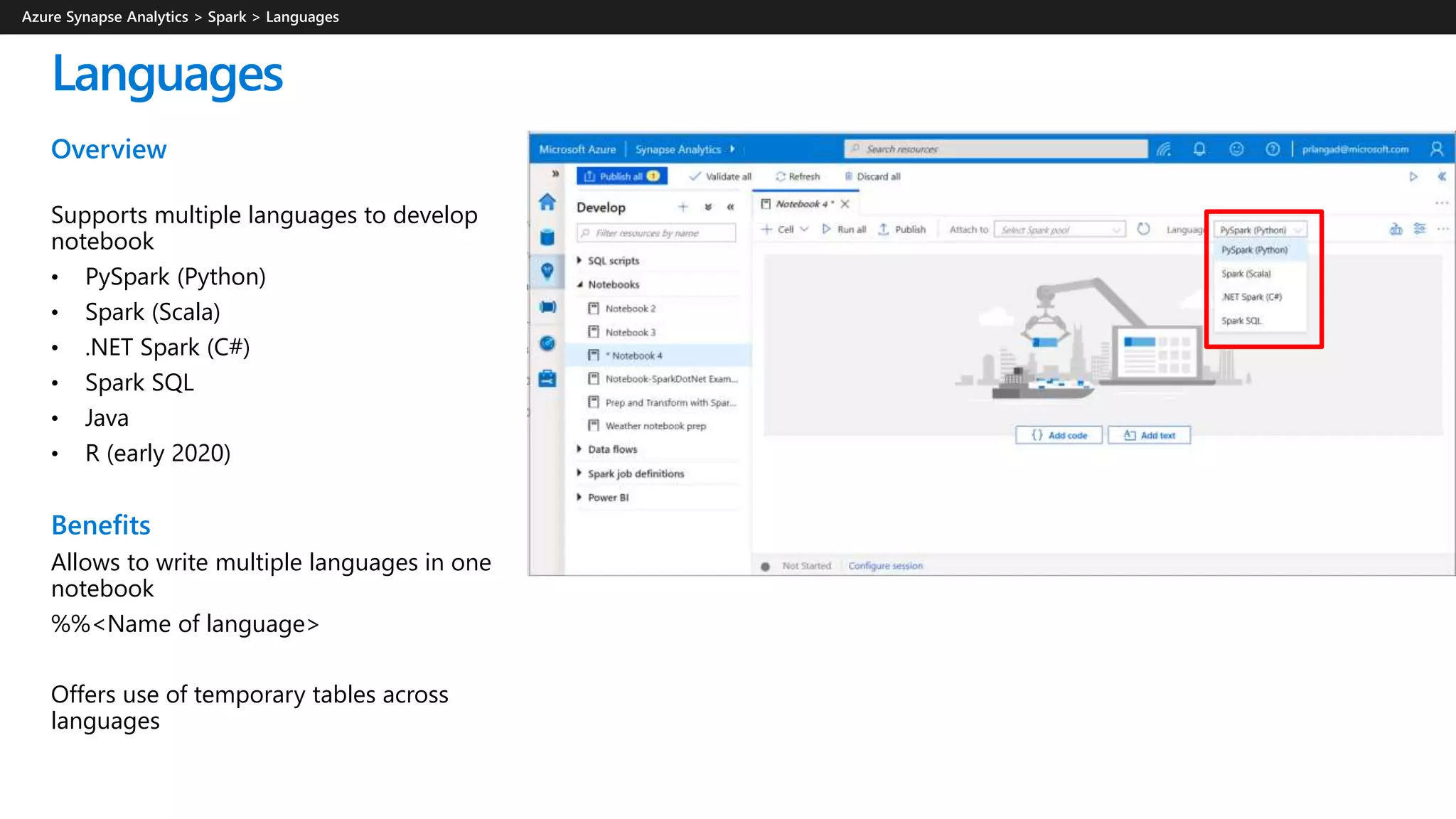 Languages
Overview
Supports multiple languages to develop
notebook
• PySpark (Python)
• Spark (Scala)
• .NET Spark (C#)
• Spark SQL
• Java
• R (early 2020)
Benefits
Allows to write multiple languages in one
notebook
%%<Name of language>
Offers use of temporary tables across
languages
 