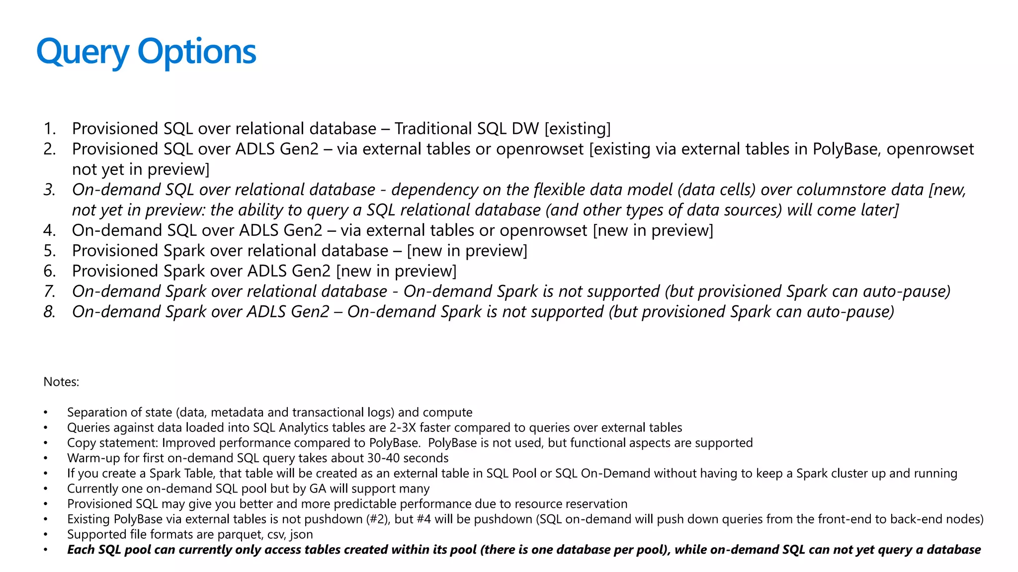 Query Options
1. Provisioned SQL over relational database – Traditional SQL DW [existing]
2. Provisioned SQL over ADLS Gen2 – via external tables or openrowset [existing via external tables in PolyBase, openrowset
not yet in preview]
3. On-demand SQL over relational database - dependency on the flexible data model (data cells) over columnstore data [new,
not yet in preview: the ability to query a SQL relational database (and other types of data sources) will come later]
4. On-demand SQL over ADLS Gen2 – via external tables or openrowset [new in preview]
5. Provisioned Spark over relational database – [new in preview]
6. Provisioned Spark over ADLS Gen2 [new in preview]
7. On-demand Spark over relational database - On-demand Spark is not supported (but provisioned Spark can auto-pause)
8. On-demand Spark over ADLS Gen2 – On-demand Spark is not supported (but provisioned Spark can auto-pause)
Notes:
• Separation of state (data, metadata and transactional logs) and compute
• Queries against data loaded into SQL Analytics tables are 2-3X faster compared to queries over external tables
• Copy statement: Improved performance compared to PolyBase. PolyBase is not used, but functional aspects are supported
• Warm-up for first on-demand SQL query takes about 30-40 seconds
• If you create a Spark Table, that table will be created as an external table in SQL Pool or SQL On-Demand without having to keep a Spark cluster up and running
• Currently one on-demand SQL pool but by GA will support many
• Provisioned SQL may give you better and more predictable performance due to resource reservation
• Existing PolyBase via external tables is not pushdown (#2), but #4 will be pushdown (SQL on-demand will push down queries from the front-end to back-end nodes)
• Supported file formats are parquet, csv, json
• Each SQL pool can currently only access tables created within its pool (there is one database per pool), while on-demand SQL can not yet query a database
 