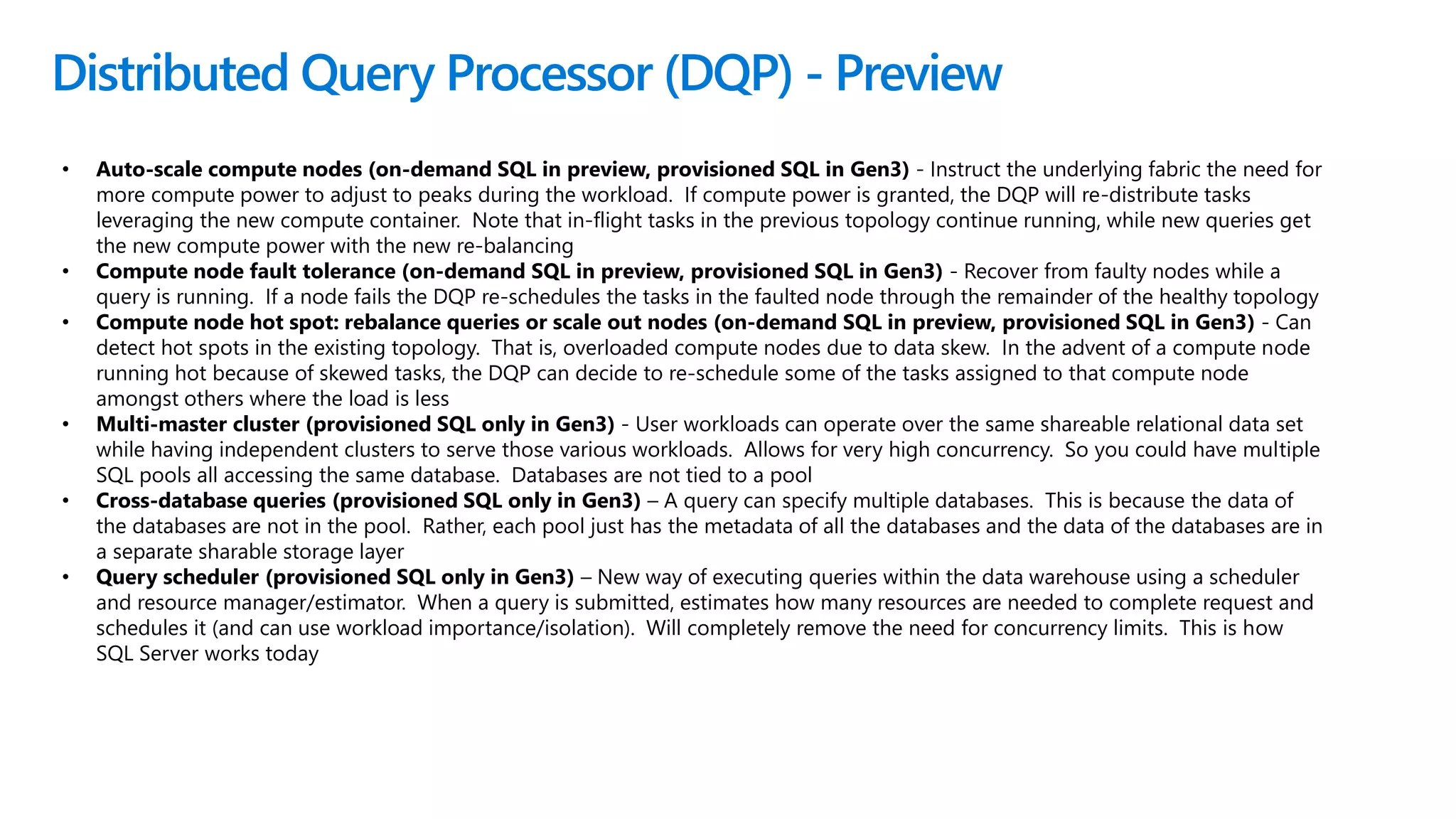 Distributed Query Processor (DQP) - Preview
• Auto-scale compute nodes (on-demand SQL in preview, provisioned SQL in Gen3) - Instruct the underlying fabric the need for
more compute power to adjust to peaks during the workload. If compute power is granted, the DQP will re-distribute tasks
leveraging the new compute container. Note that in-flight tasks in the previous topology continue running, while new queries get
the new compute power with the new re-balancing
• Compute node fault tolerance (on-demand SQL in preview, provisioned SQL in Gen3) - Recover from faulty nodes while a
query is running. If a node fails the DQP re-schedules the tasks in the faulted node through the remainder of the healthy topology
• Compute node hot spot: rebalance queries or scale out nodes (on-demand SQL in preview, provisioned SQL in Gen3) - Can
detect hot spots in the existing topology. That is, overloaded compute nodes due to data skew. In the advent of a compute node
running hot because of skewed tasks, the DQP can decide to re-schedule some of the tasks assigned to that compute node
amongst others where the load is less
• Multi-master cluster (provisioned SQL only in Gen3) - User workloads can operate over the same shareable relational data set
while having independent clusters to serve those various workloads. Allows for very high concurrency. So you could have multiple
SQL pools all accessing the same database. Databases are not tied to a pool
• Cross-database queries (provisioned SQL only in Gen3) – A query can specify multiple databases. This is because the data of
the databases are not in the pool. Rather, each pool just has the metadata of all the databases and the data of the databases are in
a separate sharable storage layer
• Query scheduler (provisioned SQL only in Gen3) – New way of executing queries within the data warehouse using a scheduler
and resource manager/estimator. When a query is submitted, estimates how many resources are needed to complete request and
schedules it (and can use workload importance/isolation). Will completely remove the need for concurrency limits. This is how
SQL Server works today
 