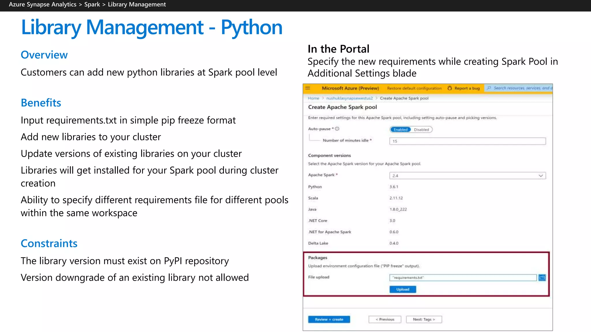 Library Management - Python
Overview
Customers can add new python libraries at Spark pool level
Benefits
Input requirements.txt in simple pip freeze format
Add new libraries to your cluster
Update versions of existing libraries on your cluster
Libraries will get installed for your Spark pool during cluster
creation
Ability to specify different requirements file for different pools
within the same workspace
Constraints
The library version must exist on PyPI repository
Version downgrade of an existing library not allowed
In the Portal
Specify the new requirements while creating Spark Pool in
Additional Settings blade
 