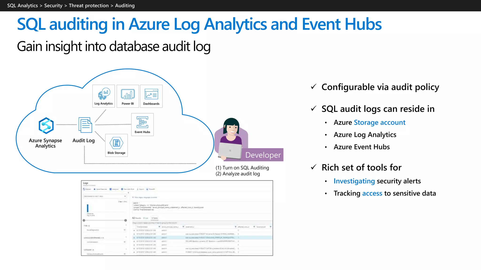 (1) Turn on SQL Auditing
(2) Analyze audit log
 Configurable via audit policy
 SQL audit logs can reside in
• Azure Storage account
• Azure Log Analytics
• Azure Event Hubs
 Rich set of tools for
• Investigating security alerts
• Tracking access to sensitive data
SQL auditing in Azure Log Analytics and Event Hubs
Gain insight into database audit log
Azure Synapse
Analytics
Audit Log
Log Analytics Power BI Dashboards
Event Hubs
Blob Storage
 