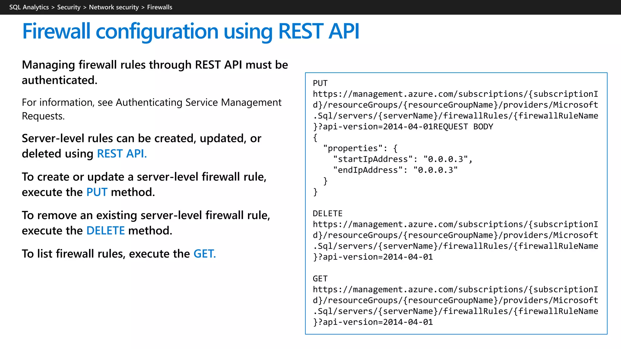 Managing firewall rules through REST API must be
authenticated.
For information, see Authenticating Service Management
Requests.
Server-level rules can be created, updated, or
deleted using REST API.
To create or update a server-level firewall rule,
execute the PUT method.
To remove an existing server-level firewall rule,
execute the DELETE method.
To list firewall rules, execute the GET.
Firewall configuration using REST API
PUT
https://management.azure.com/subscriptions/{subscriptionI
d}/resourceGroups/{resourceGroupName}/providers/Microsoft
.Sql/servers/{serverName}/firewallRules/{firewallRuleName
}?api-version=2014-04-01REQUEST BODY
{
"properties": {
"startIpAddress": "0.0.0.3",
"endIpAddress": "0.0.0.3"
}
}
DELETE
https://management.azure.com/subscriptions/{subscriptionI
d}/resourceGroups/{resourceGroupName}/providers/Microsoft
.Sql/servers/{serverName}/firewallRules/{firewallRuleName
}?api-version=2014-04-01
GET
https://management.azure.com/subscriptions/{subscriptionI
d}/resourceGroups/{resourceGroupName}/providers/Microsoft
.Sql/servers/{serverName}/firewallRules/{firewallRuleName
}?api-version=2014-04-01
 