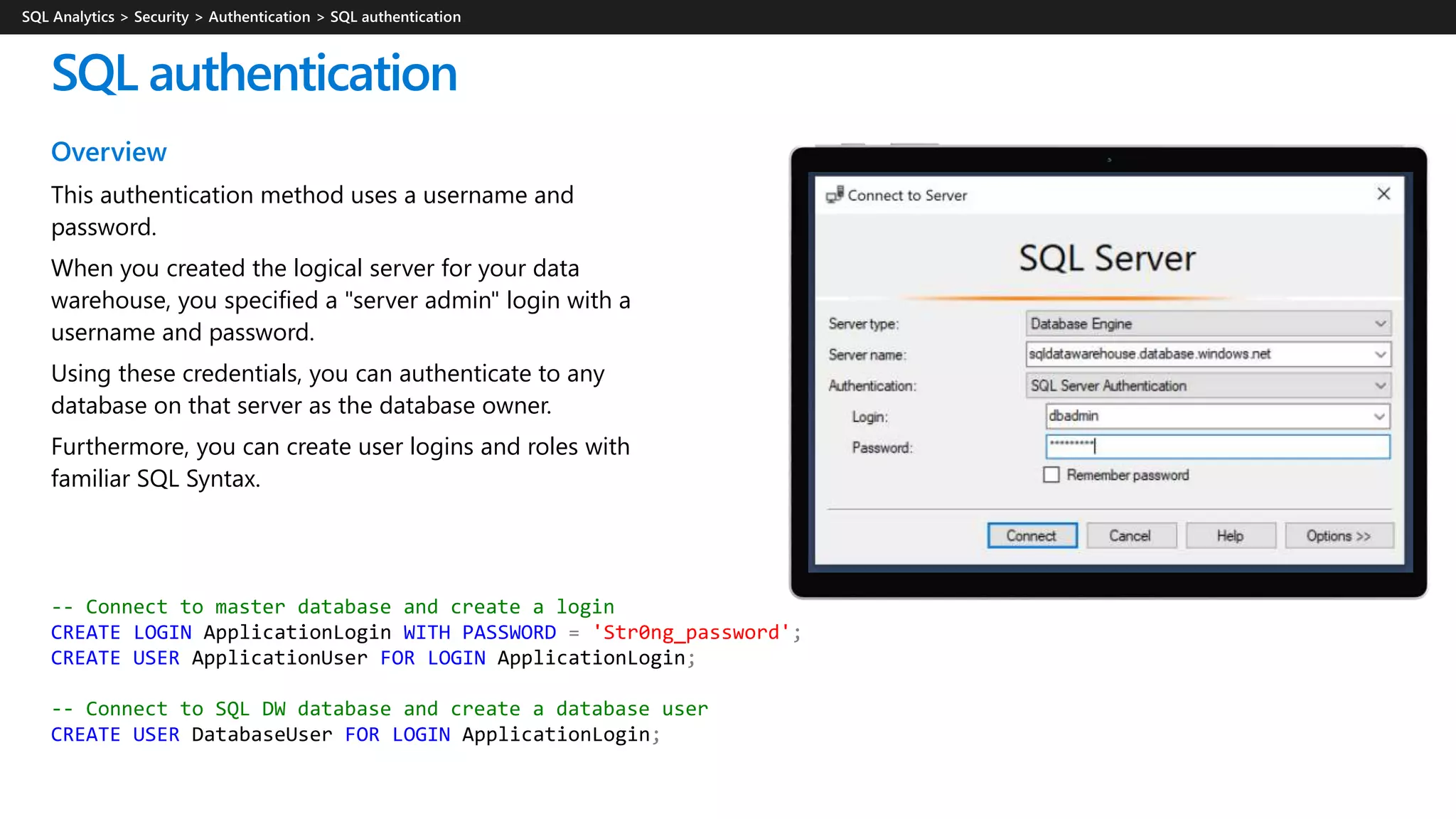Overview
This authentication method uses a username and
password.
When you created the logical server for your data
warehouse, you specified a "server admin" login with a
username and password.
Using these credentials, you can authenticate to any
database on that server as the database owner.
Furthermore, you can create user logins and roles with
familiar SQL Syntax.
SQL authentication
-- Connect to master database and create a login
CREATE LOGIN ApplicationLogin WITH PASSWORD = 'Str0ng_password';
CREATE USER ApplicationUser FOR LOGIN ApplicationLogin;
-- Connect to SQL DW database and create a database user
CREATE USER DatabaseUser FOR LOGIN ApplicationLogin;
 