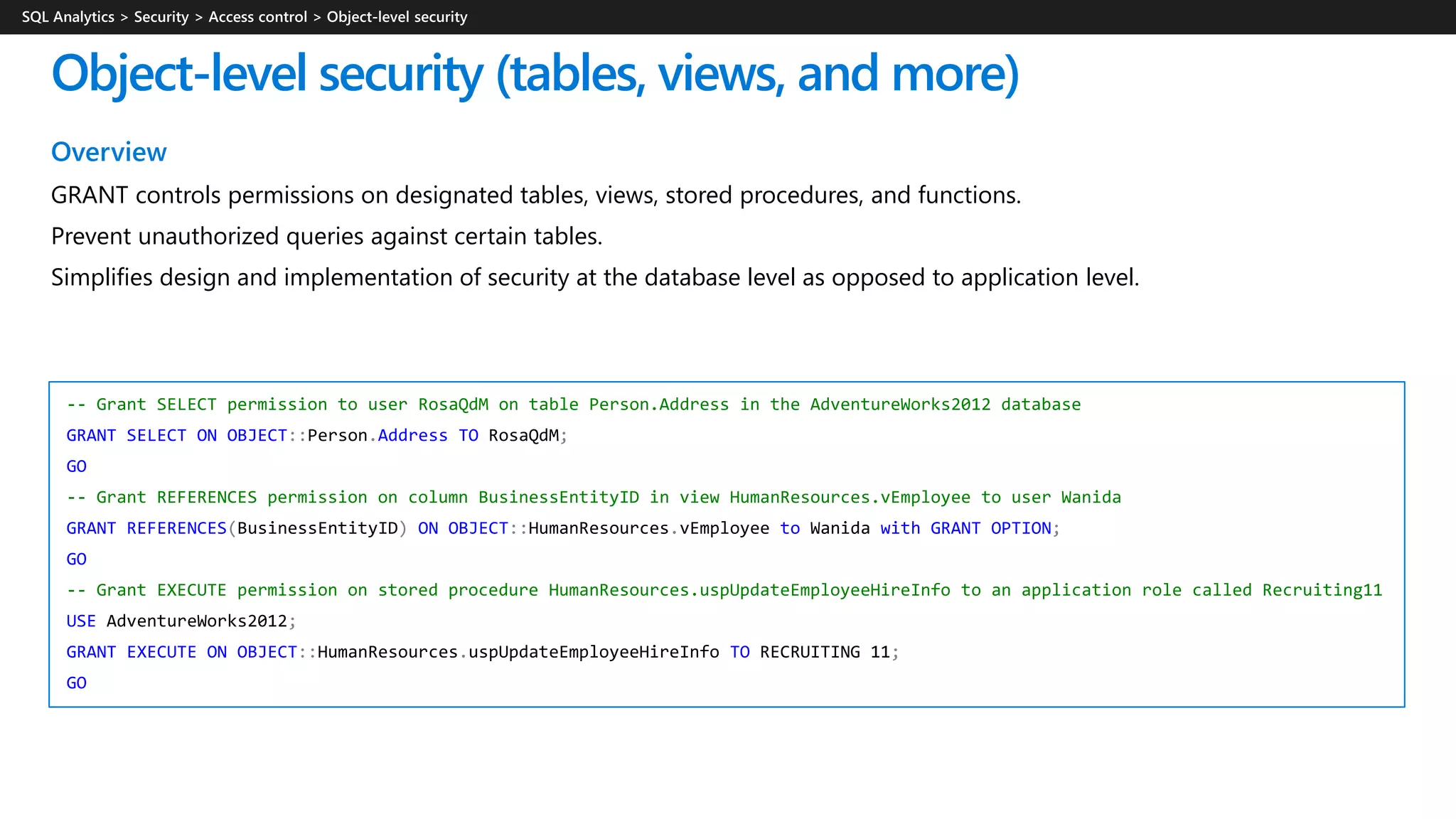 Overview
GRANT controls permissions on designated tables, views, stored procedures, and functions.
Prevent unauthorized queries against certain tables.
Simplifies design and implementation of security at the database level as opposed to application level.
Object-level security (tables, views, and more)
-- Grant SELECT permission to user RosaQdM on table Person.Address in the AdventureWorks2012 database
GRANT SELECT ON OBJECT::Person.Address TO RosaQdM;
GO
-- Grant REFERENCES permission on column BusinessEntityID in view HumanResources.vEmployee to user Wanida
GRANT REFERENCES(BusinessEntityID) ON OBJECT::HumanResources.vEmployee to Wanida with GRANT OPTION;
GO
-- Grant EXECUTE permission on stored procedure HumanResources.uspUpdateEmployeeHireInfo to an application role called Recruiting11
USE AdventureWorks2012;
GRANT EXECUTE ON OBJECT::HumanResources.uspUpdateEmployeeHireInfo TO RECRUITING 11;
GO
 