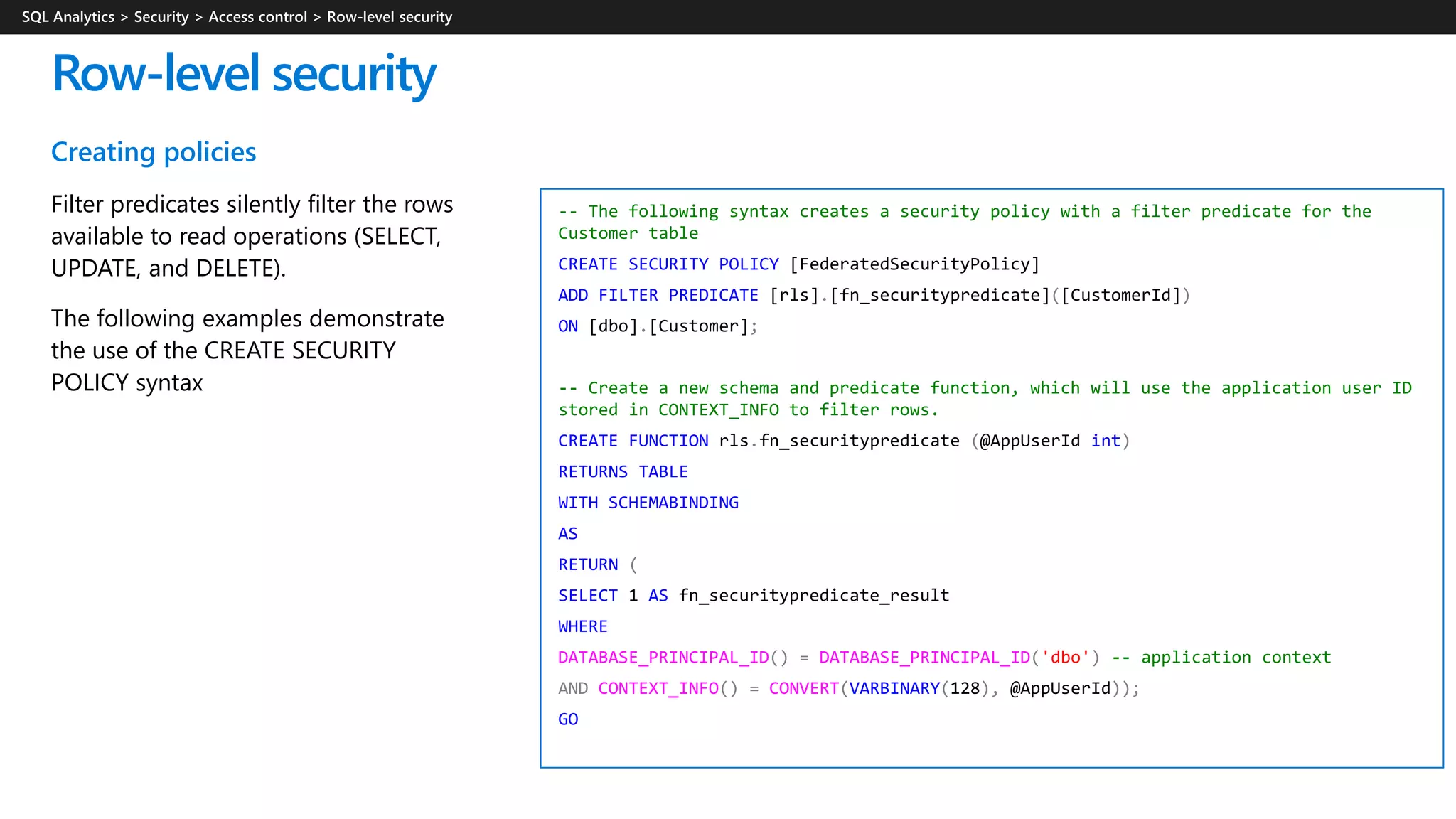Creating policies
Filter predicates silently filter the rows
available to read operations (SELECT,
UPDATE, and DELETE).
The following examples demonstrate
the use of the CREATE SECURITY
POLICY syntax
Row-level security
-- The following syntax creates a security policy with a filter predicate for the
Customer table
CREATE SECURITY POLICY [FederatedSecurityPolicy]
ADD FILTER PREDICATE [rls].[fn_securitypredicate]([CustomerId])
ON [dbo].[Customer];
-- Create a new schema and predicate function, which will use the application user ID
stored in CONTEXT_INFO to filter rows.
CREATE FUNCTION rls.fn_securitypredicate (@AppUserId int)
RETURNS TABLE
WITH SCHEMABINDING
AS
RETURN (
SELECT 1 AS fn_securitypredicate_result
WHERE
DATABASE_PRINCIPAL_ID() = DATABASE_PRINCIPAL_ID('dbo') -- application context
AND CONTEXT_INFO() = CONVERT(VARBINARY(128), @AppUserId));
GO
 