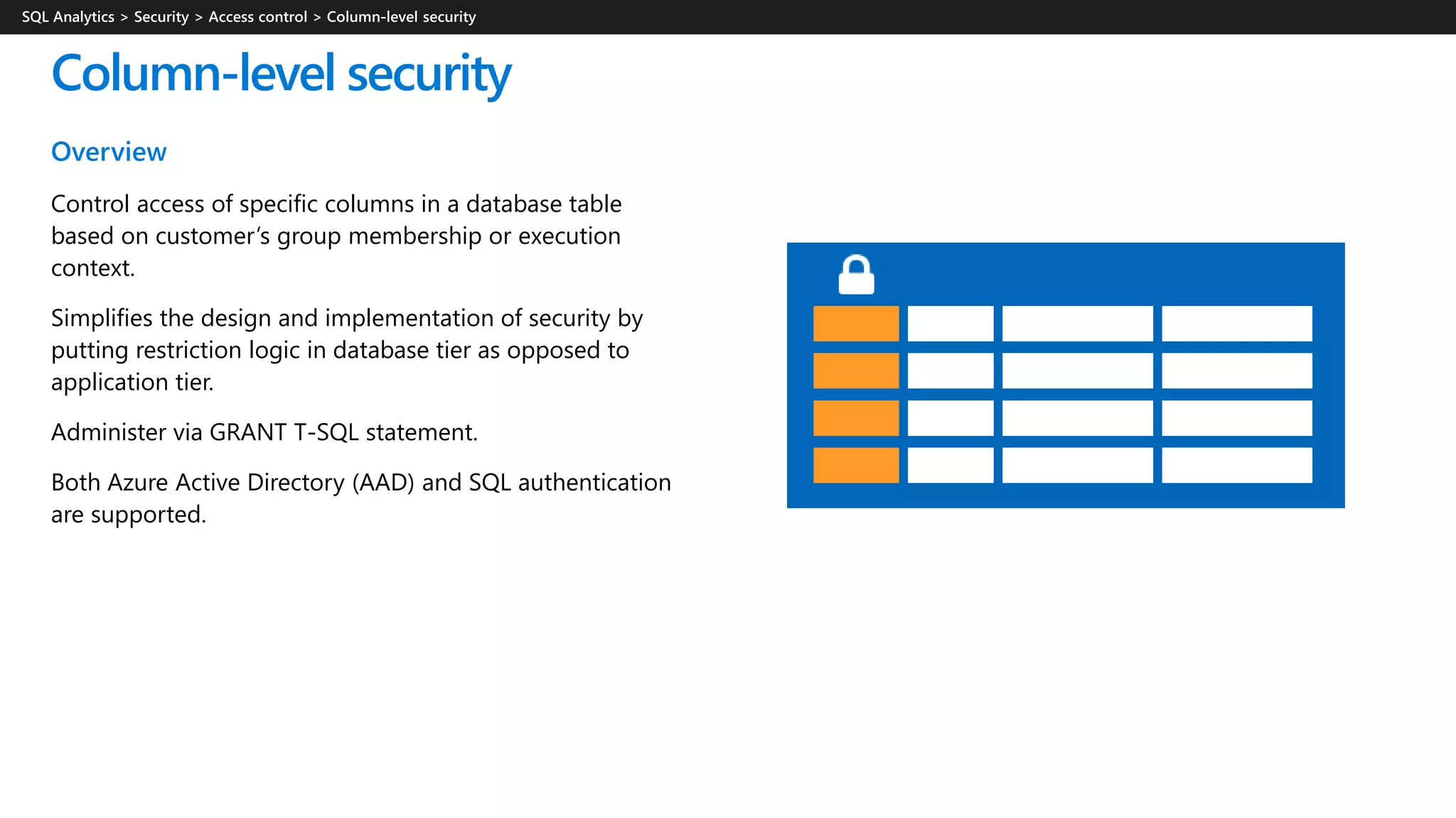 Overview
Control access of specific columns in a database table
based on customer’s group membership or execution
context.
Simplifies the design and implementation of security by
putting restriction logic in database tier as opposed to
application tier.
Administer via GRANT T-SQL statement.
Both Azure Active Directory (AAD) and SQL authentication
are supported.
Column-level security
 