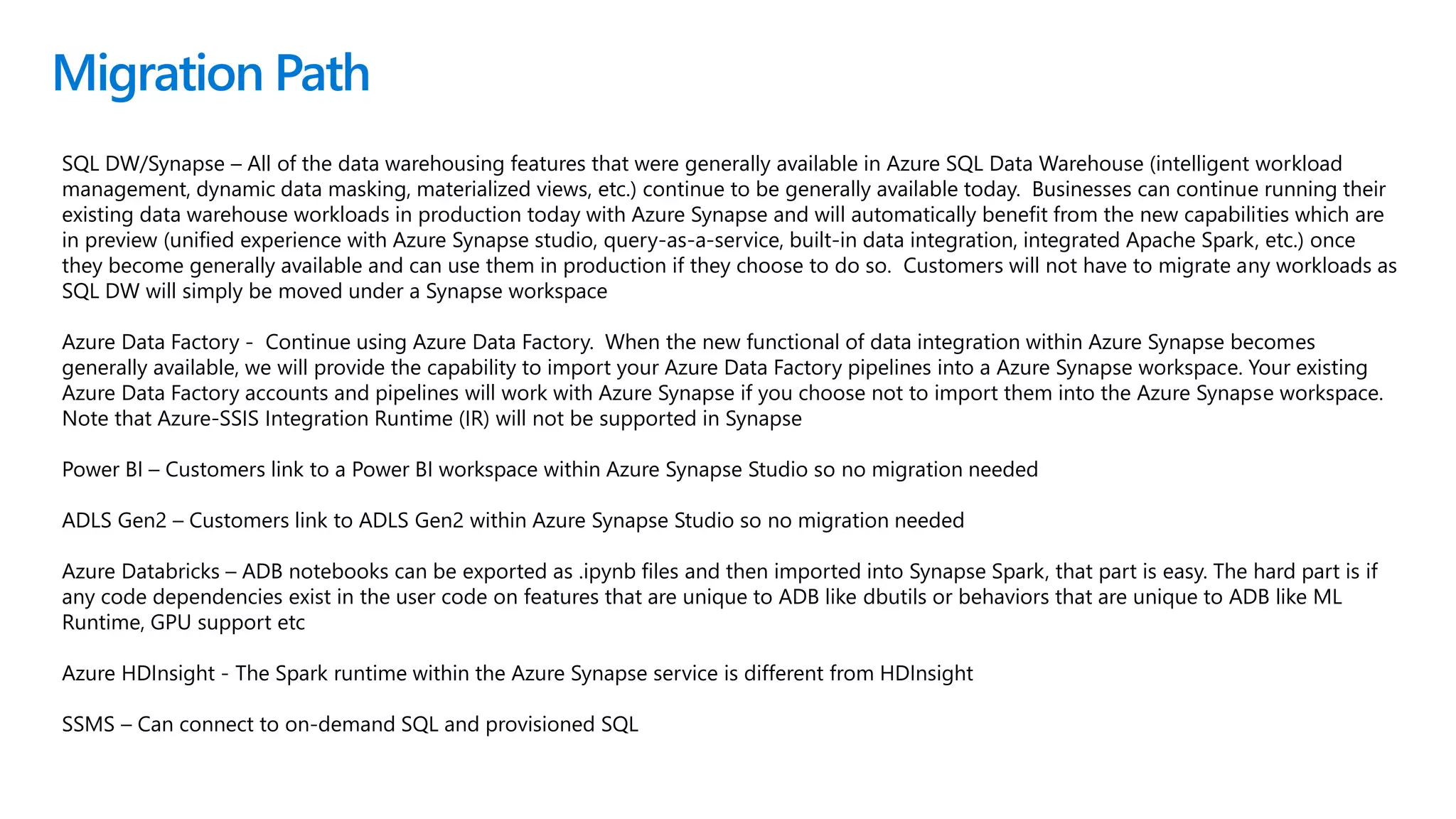 Migration Path
SQL DW/Synapse – All of the data warehousing features that were generally available in Azure SQL Data Warehouse (intelligent workload
management, dynamic data masking, materialized views, etc.) continue to be generally available today. Businesses can continue running their
existing data warehouse workloads in production today with Azure Synapse and will automatically benefit from the new capabilities which are
in preview (unified experience with Azure Synapse studio, query-as-a-service, built-in data integration, integrated Apache Spark, etc.) once
they become generally available and can use them in production if they choose to do so. Customers will not have to migrate any workloads as
SQL DW will simply be moved under a Synapse workspace
Azure Data Factory - Continue using Azure Data Factory. When the new functional of data integration within Azure Synapse becomes
generally available, we will provide the capability to import your Azure Data Factory pipelines into a Azure Synapse workspace. Your existing
Azure Data Factory accounts and pipelines will work with Azure Synapse if you choose not to import them into the Azure Synapse workspace.
Note that Azure-SSIS Integration Runtime (IR) will not be supported in Synapse
Power BI – Customers link to a Power BI workspace within Azure Synapse Studio so no migration needed
ADLS Gen2 – Customers link to ADLS Gen2 within Azure Synapse Studio so no migration needed
Azure Databricks – ADB notebooks can be exported as .ipynb files and then imported into Synapse Spark, that part is easy. The hard part is if
any code dependencies exist in the user code on features that are unique to ADB like dbutils or behaviors that are unique to ADB like ML
Runtime, GPU support etc
Azure HDInsight - The Spark runtime within the Azure Synapse service is different from HDInsight
SSMS – Can connect to on-demand SQL and provisioned SQL
 