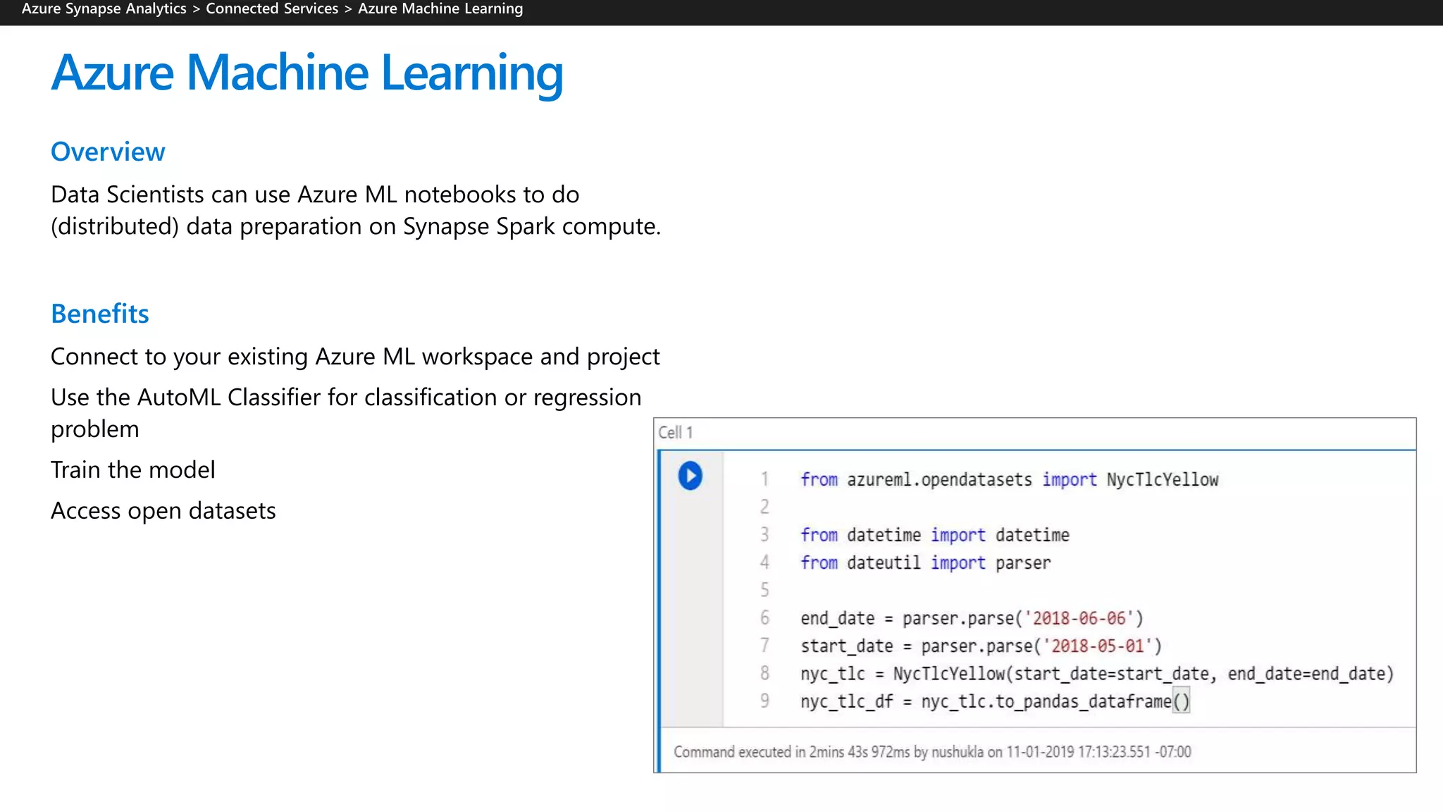 Azure Machine Learning
Overview
Data Scientists can use Azure ML notebooks to do
(distributed) data preparation on Synapse Spark compute.
Benefits
Connect to your existing Azure ML workspace and project
Use the AutoML Classifier for classification or regression
problem
Train the model
Access open datasets
 