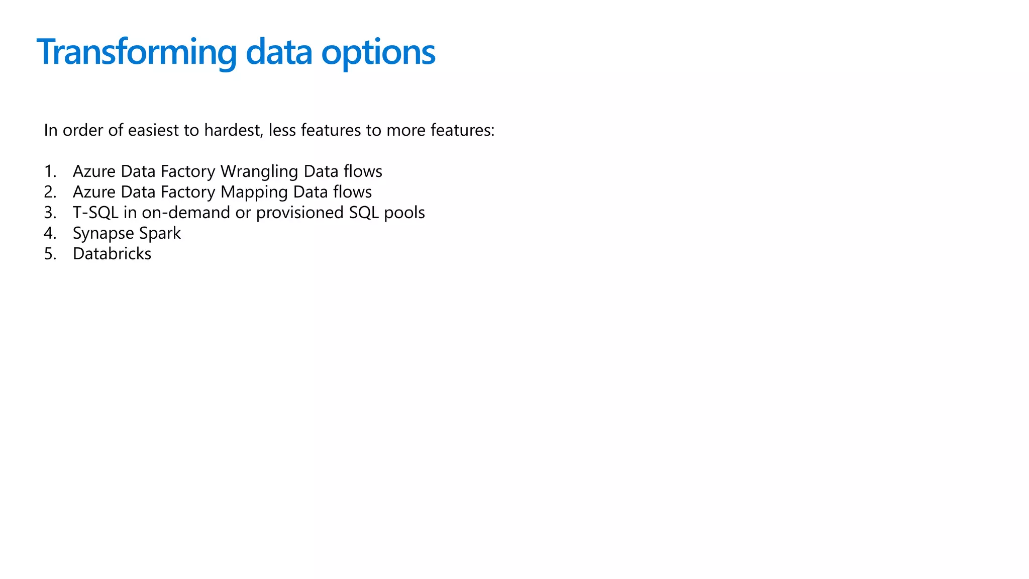 Transforming data options
In order of easiest to hardest, less features to more features:
1. Azure Data Factory Wrangling Data flows
2. Azure Data Factory Mapping Data flows
3. T-SQL in on-demand or provisioned SQL pools
4. Synapse Spark
5. Databricks
 