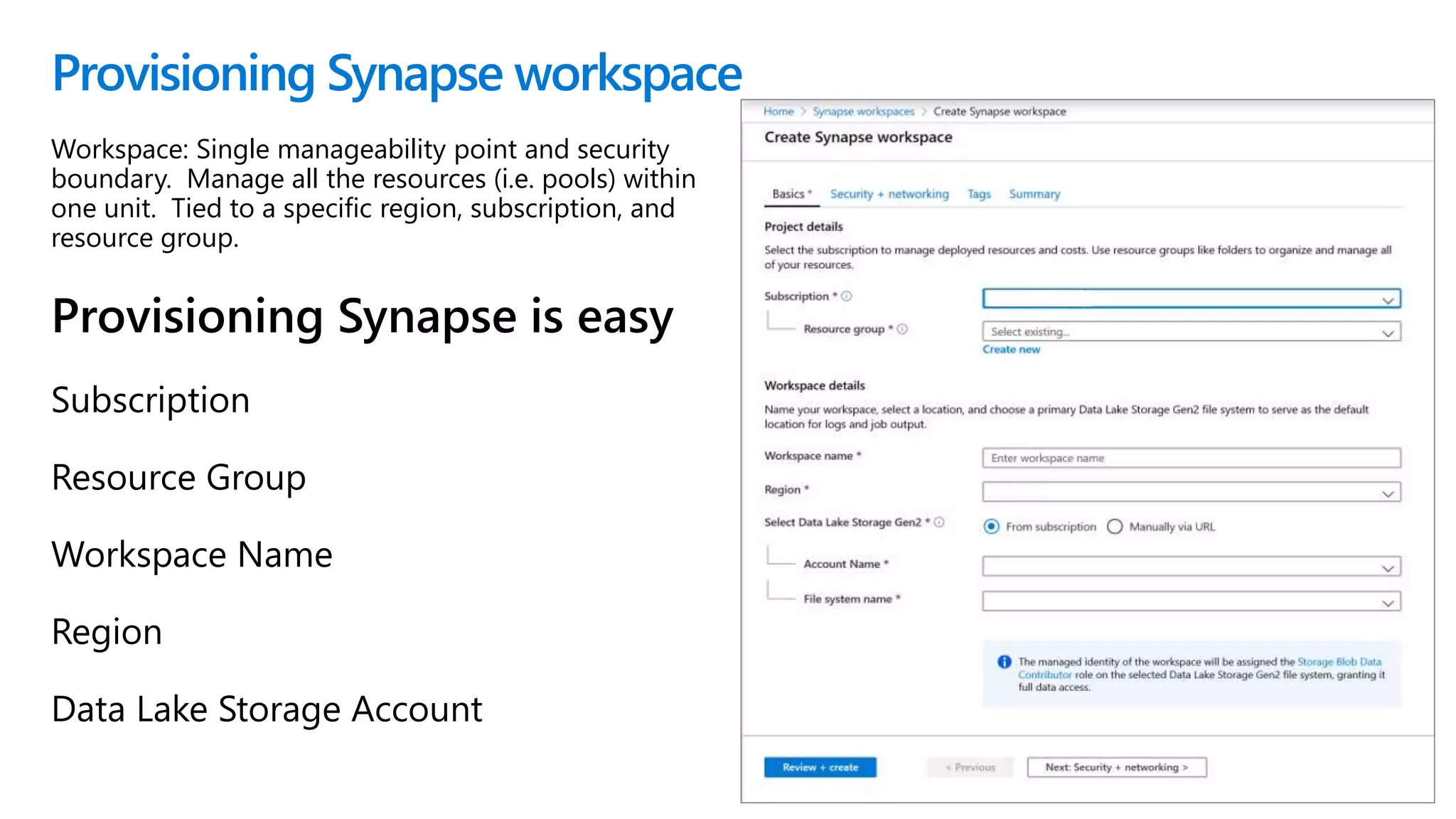 Provisioning Synapse workspace
Workspace: Single manageability point and security
boundary. Manage all the resources (i.e. pools) within
one unit. Tied to a specific region, subscription, and
resource group.
Provisioning Synapse is easy
Subscription
Resource Group
Workspace Name
Region
Data Lake Storage Account
 