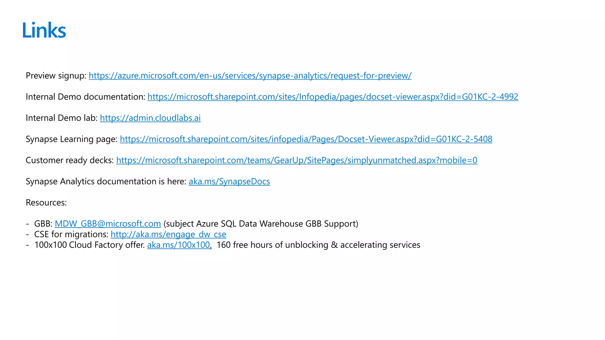Links
Preview signup: https://azure.microsoft.com/en-us/services/synapse-analytics/request-for-preview/
Internal Demo documentation: https://microsoft.sharepoint.com/sites/Infopedia/pages/docset-viewer.aspx?did=G01KC-2-4992
Internal Demo lab: https://admin.cloudlabs.ai
Synapse Learning page: https://microsoft.sharepoint.com/sites/infopedia/Pages/Docset-Viewer.aspx?did=G01KC-2-5408
Customer ready decks: https://microsoft.sharepoint.com/teams/GearUp/SitePages/simplyunmatched.aspx?mobile=0
Synapse Analytics documentation is here: aka.ms/SynapseDocs
Resources:
- GBB: MDW_GBB@microsoft.com (subject Azure SQL Data Warehouse GBB Support)
- CSE for migrations: http://aka.ms/engage_dw_cse
- 100x100 Cloud Factory offer. aka.ms/100x100. 160 free hours of unblocking & accelerating services
 