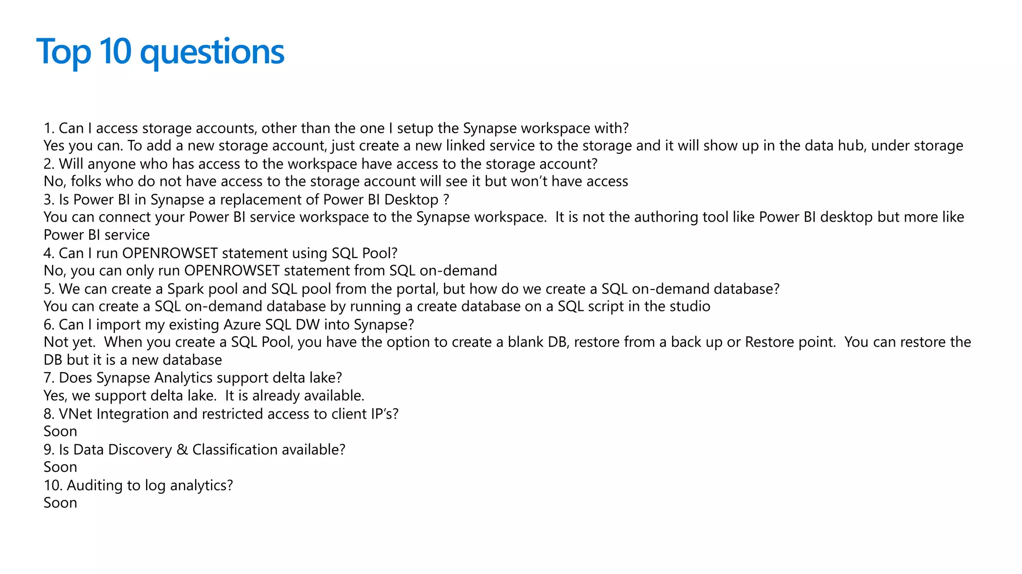 Top 10 questions
1. Can I access storage accounts, other than the one I setup the Synapse workspace with?
Yes you can. To add a new storage account, just create a new linked service to the storage and it will show up in the data hub, under storage
2. Will anyone who has access to the workspace have access to the storage account?
No, folks who do not have access to the storage account will see it but won’t have access
3. Is Power BI in Synapse a replacement of Power BI Desktop ?
You can connect your Power BI service workspace to the Synapse workspace. It is not the authoring tool like Power BI desktop but more like
Power BI service
4. Can I run OPENROWSET statement using SQL Pool?
No, you can only run OPENROWSET statement from SQL on-demand
5. We can create a Spark pool and SQL pool from the portal, but how do we create a SQL on-demand database?
You can create a SQL on-demand database by running a create database on a SQL script in the studio
6. Can I import my existing Azure SQL DW into Synapse?
Not yet. When you create a SQL Pool, you have the option to create a blank DB, restore from a back up or Restore point. You can restore the
DB but it is a new database
7. Does Synapse Analytics support delta lake?
Yes, we support delta lake. It is already available.
8. VNet Integration and restricted access to client IP’s?
Soon
9. Is Data Discovery & Classification available?
Soon
10. Auditing to log analytics?
Soon
 