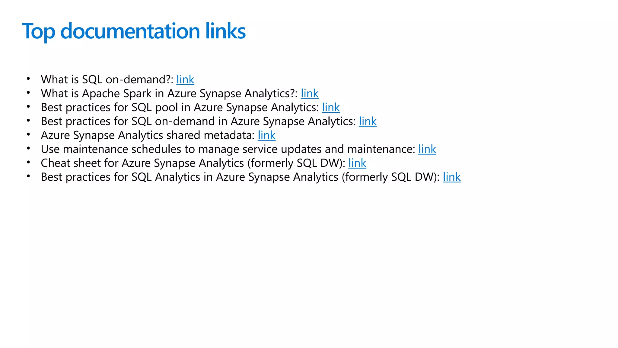 Top documentation links
• What is SQL on-demand?: link
• What is Apache Spark in Azure Synapse Analytics?: link
• Best practices for SQL pool in Azure Synapse Analytics: link
• Best practices for SQL on-demand in Azure Synapse Analytics: link
• Azure Synapse Analytics shared metadata: link
• Use maintenance schedules to manage service updates and maintenance: link
• Cheat sheet for Azure Synapse Analytics (formerly SQL DW): link
• Best practices for SQL Analytics in Azure Synapse Analytics (formerly SQL DW): link
 