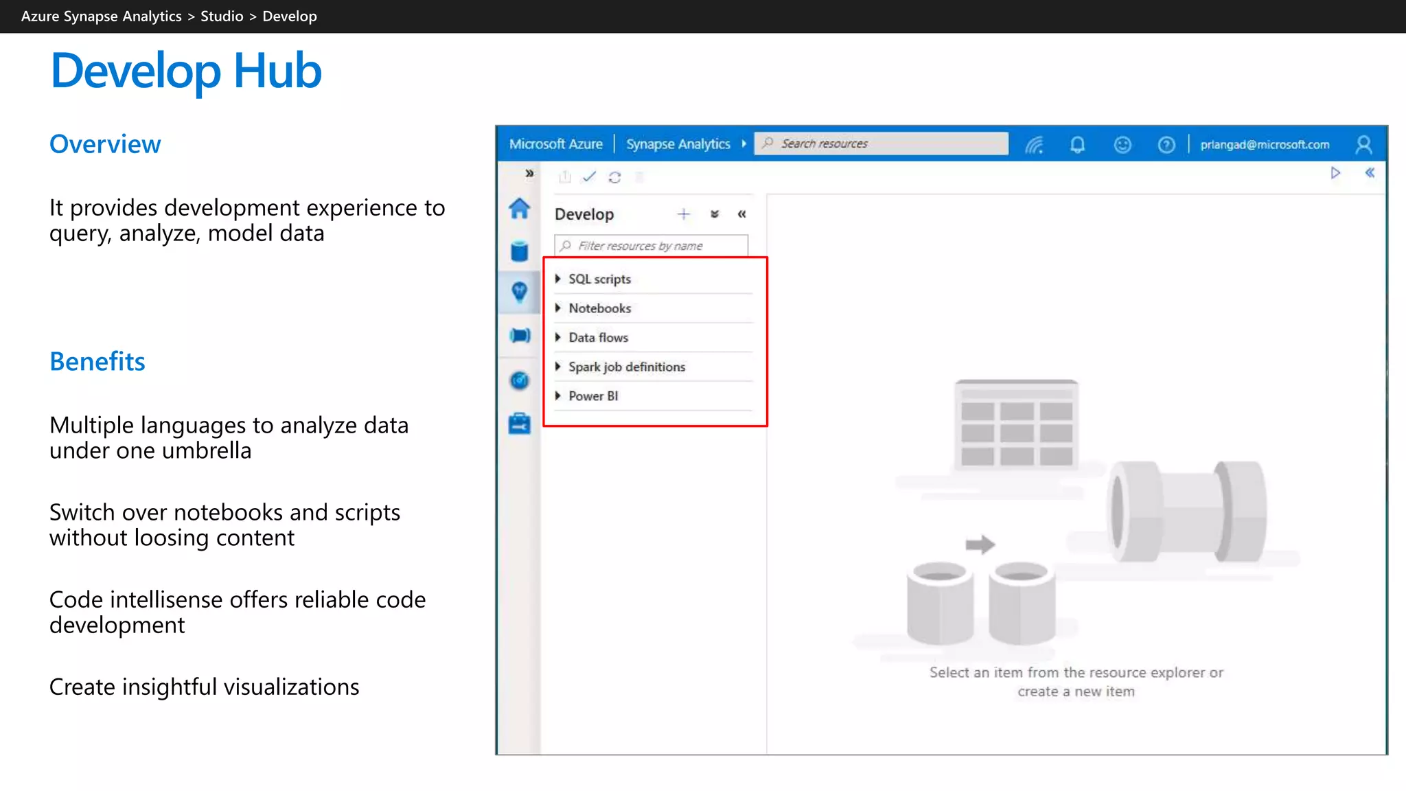 Develop Hub
Overview
It provides development experience to
query, analyze, model data
Benefits
Multiple languages to analyze data
under one umbrella
Switch over notebooks and scripts
without loosing content
Code intellisense offers reliable code
development
Create insightful visualizations
 
