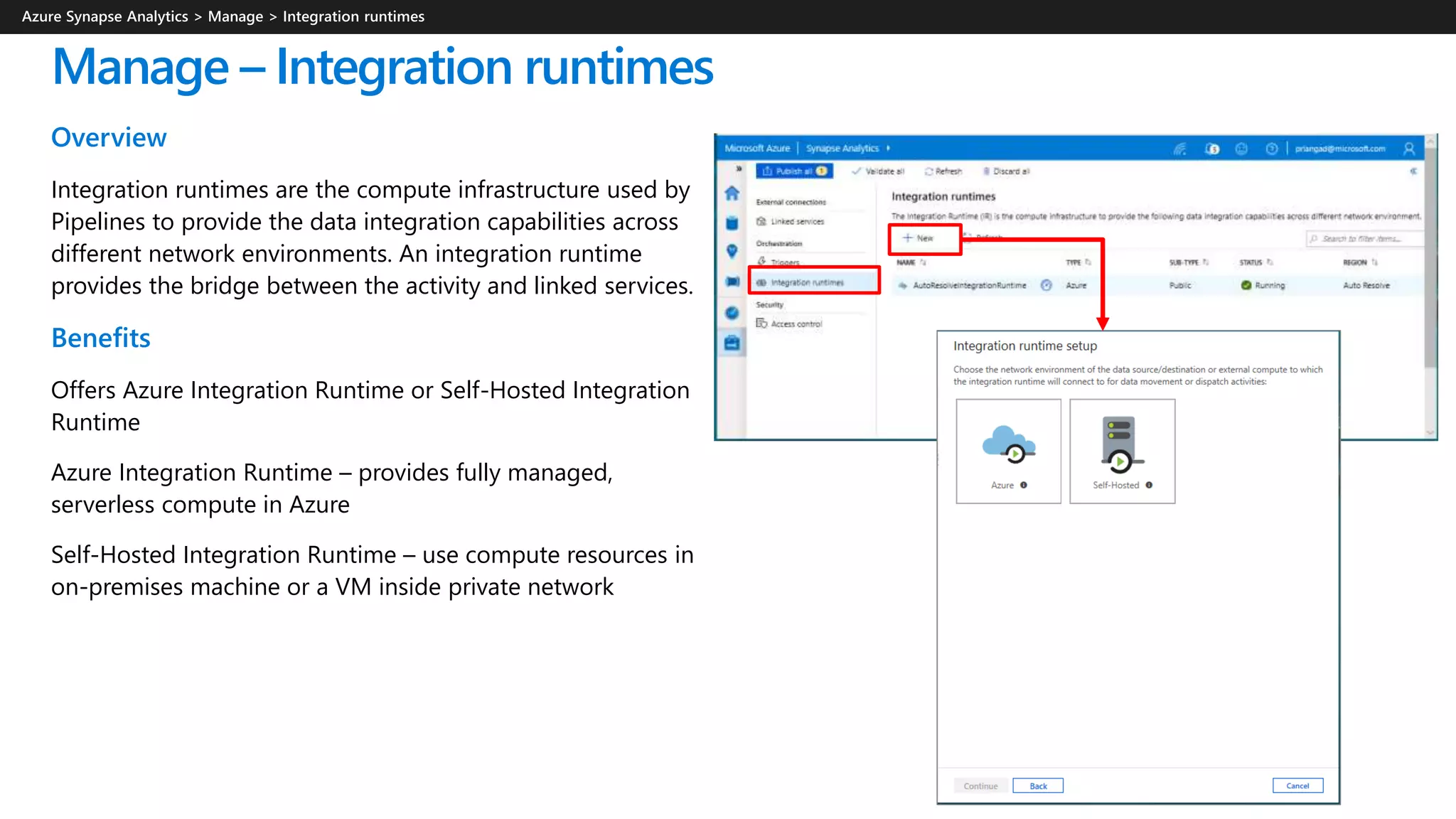 Manage – Integration runtimes
Overview
Integration runtimes are the compute infrastructure used by
Pipelines to provide the data integration capabilities across
different network environments. An integration runtime
provides the bridge between the activity and linked services.
Benefits
Offers Azure Integration Runtime or Self-Hosted Integration
Runtime
Azure Integration Runtime – provides fully managed,
serverless compute in Azure
Self-Hosted Integration Runtime – use compute resources in
on-premises machine or a VM inside private network
 