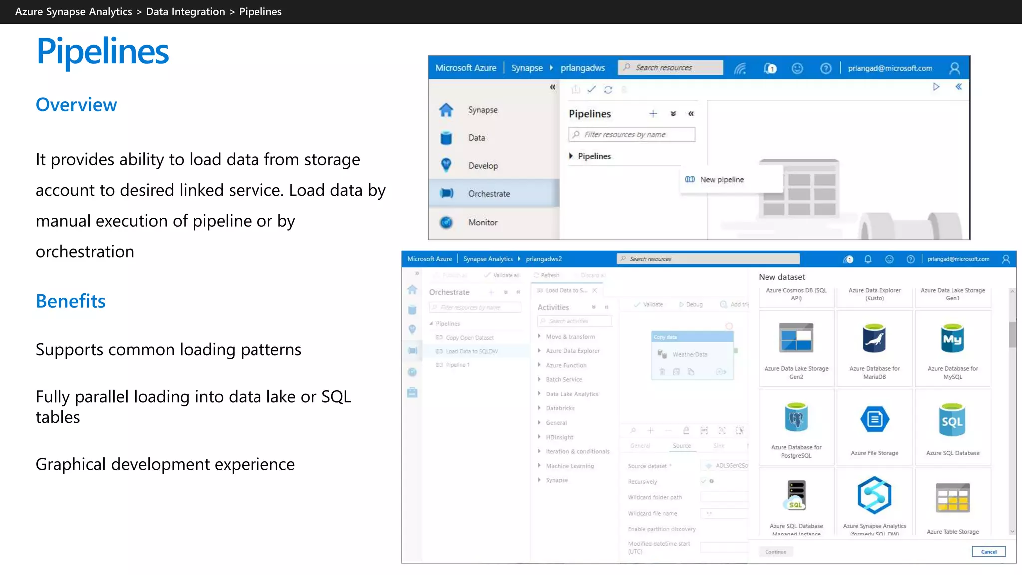 Pipelines
Overview
It provides ability to load data from storage
account to desired linked service. Load data by
manual execution of pipeline or by
orchestration
Benefits
Supports common loading patterns
Fully parallel loading into data lake or SQL
tables
Graphical development experience
 