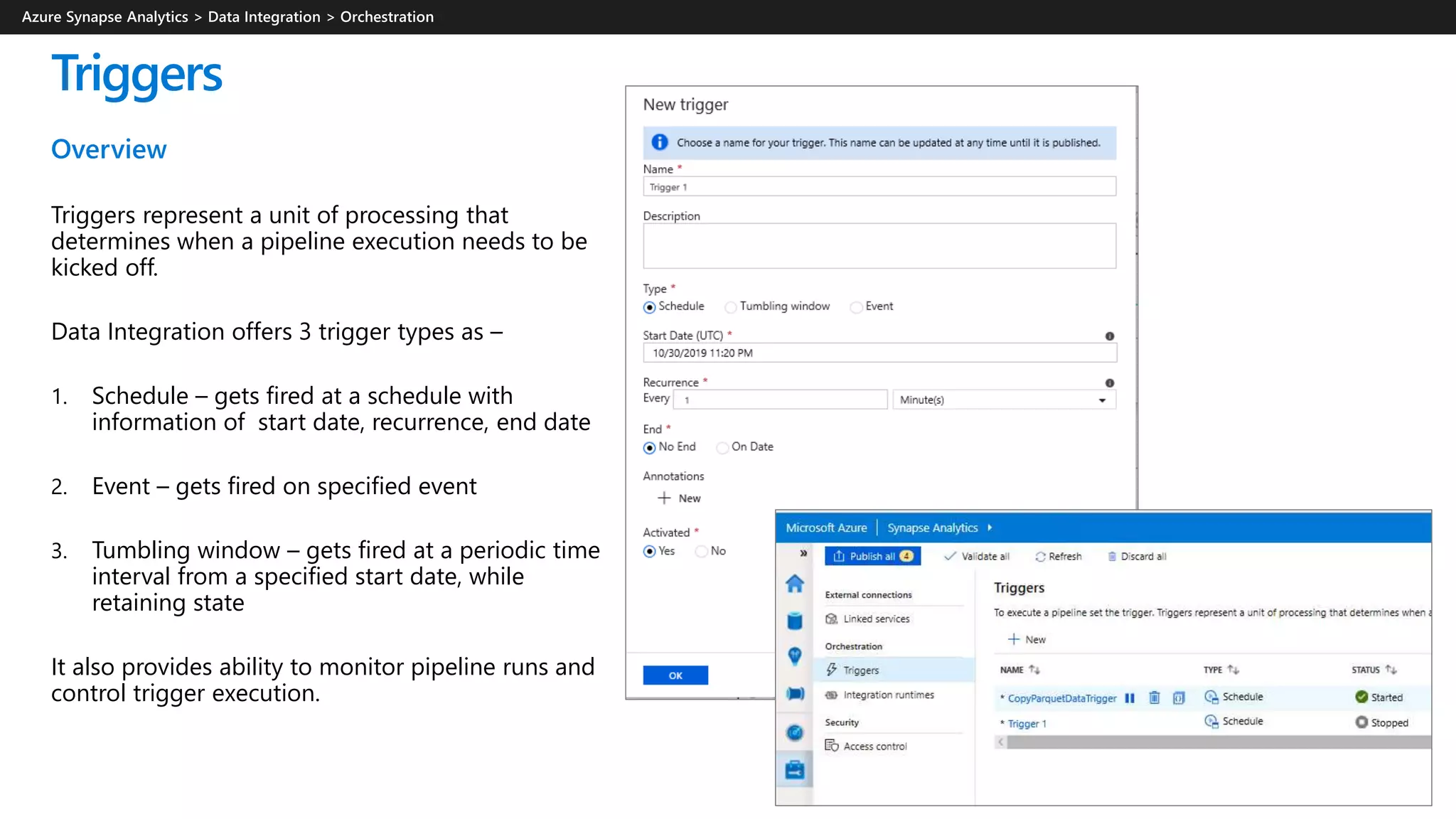 Triggers
Overview
Triggers represent a unit of processing that
determines when a pipeline execution needs to be
kicked off.
Data Integration offers 3 trigger types as –
1. Schedule – gets fired at a schedule with
information of start date, recurrence, end date
2. Event – gets fired on specified event
3. Tumbling window – gets fired at a periodic time
interval from a specified start date, while
retaining state
It also provides ability to monitor pipeline runs and
control trigger execution.
 