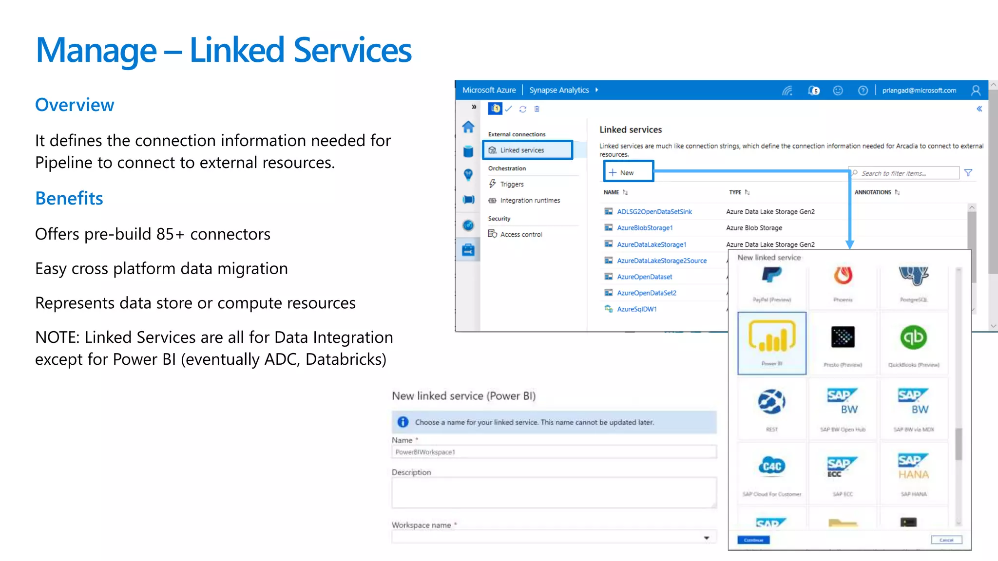 Manage – Linked Services
Overview
It defines the connection information needed for
Pipeline to connect to external resources.
Benefits
Offers pre-build 85+ connectors
Easy cross platform data migration
Represents data store or compute resources
NOTE: Linked Services are all for Data Integration
except for Power BI (eventually ADC, Databricks)
 