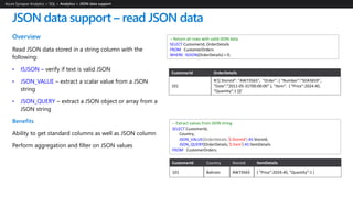 Overview
Read JSON data stored in a string column with the
following:
• ISJSON – verify if text is valid JSON
• JSON_VALUE – extract a scalar value from a JSON
string
• JSON_QUERY – extract a JSON object or array from a
JSON string
Benefits
Ability to get standard columns as well as JSON column
Perform aggregation and filter on JSON values
JSON data support – read JSON data
Azure Synapse Analytics > SQL >
-- Return all rows with valid JSON data
SELECT CustomerId, OrderDetails
FROM CustomerOrders
WHERE ISJSON(OrderDetails) > 0;
CustomerId OrderDetails
101
N'[{ StoreId": "AW73565", "Order": { "Number":"SO43659",
"Date":"2011-05-31T00:00:00“ }, "Item": { "Price":2024.40,
"Quantity":1 }}]'
-- Extract values from JSON string
SELECT CustomerId,
Country,
JSON_VALUE(OrderDetails,'$.StoreId') AS StoreId,
JSON_QUERY(OrderDetails,'$.Item') AS ItemDetails
FROM CustomerOrders;
CustomerId Country StoreId ItemDetails
101 Bahrain AW73565 { "Price":2024.40, "Quantity":1 }
 