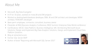 About Me
 Microsoft, Big Data Evangelist
 In IT for 30 years, worked on many BI and DW projects
 Worked as desktop/web/database developer, DBA, BI and DW architect and developer, MDM
architect, PDW/APS developer
 Been perm employee, contractor, consultant, business owner
 Presenter at PASS Business Analytics Conference, PASS Summit, Enterprise Data World conference
 Certifications: MCSE: Data Platform, Business Intelligence; MS: Architecting Microsoft Azure
Solutions, Design and Implement Big Data Analytics Solutions, Design and Implement Cloud Data
Platform Solutions
 Blog at JamesSerra.com
 Former SQL Server MVP
 Author of book “Reporting with Microsoft SQL Server 2012”
 