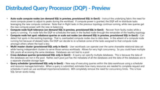 Distributed Query Processor (DQP) - Preview
• Auto-scale compute nodes (on-demand SQL in preview, provisioned SQL in Gen3) - Instruct the underlying fabric the need for
more compute power to adjust to peaks during the workload. If compute power is granted, the DQP will re-distribute tasks
leveraging the new compute container. Note that in-flight tasks in the previous topology continue running, while new queries get
the new compute power with the new re-balancing
• Compute node fault tolerance (on-demand SQL in preview, provisioned SQL in Gen3) - Recover from faulty nodes while a
query is running. If a node fails the DQP re-schedules the tasks in the faulted node through the remainder of the healthy topology
• Compute node hot spot: rebalance queries or scale out nodes (on-demand SQL in preview, provisioned SQL in Gen3) - Can
detect hot spots in the existing topology. That is, overloaded compute nodes due to data skew. In the advent of a compute node
running hot because of skewed tasks, the DQP can decide to re-schedule some of the tasks assigned to that compute node
amongst others where the load is less
• Multi-master cluster (provisioned SQL only in Gen3) - User workloads can operate over the same shareable relational data set
while having independent clusters to serve those various workloads. Allows for very high concurrency. So you could have multiple
SQL pools all accessing the same database. Databases are not tied to a pool
• Cross-database queries (provisioned SQL only in Gen3) – A query can specify multiple databases. This is because the data of
the databases are not in the pool. Rather, each pool just has the metadata of all the databases and the data of the databases are in
a separate sharable storage layer
• Query scheduler (provisioned SQL only in Gen3) – New way of executing queries within the data warehouse using a scheduler
and resource manager/estimator. When a query is submitted, estimates how many resources are needed to complete request and
schedules it (and can use workload importance/isolation). Will completely remove the need for concurrency limits. This is how
SQL Server works today
 