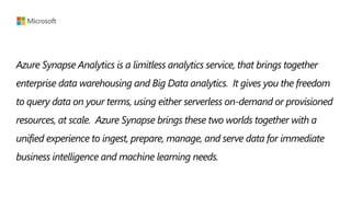 Azure Synapse Analytics is a limitless analytics service, that brings together
enterprise data warehousing and Big Data analytics. It gives you the freedom
to query data on your terms, using either serverless on-demand or provisioned
resources, at scale. Azure Synapse brings these two worlds together with a
unified experience to ingest, prepare, manage, and serve data for immediate
business intelligence and machine learning needs.
 