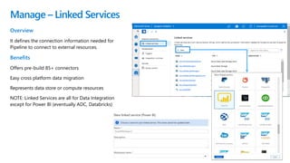 Manage – Linked Services
Overview
It defines the connection information needed for
Pipeline to connect to external resources.
Benefits
Offers pre-build 85+ connectors
Easy cross platform data migration
Represents data store or compute resources
NOTE: Linked Services are all for Data Integration
except for Power BI (eventually ADC, Databricks)
 