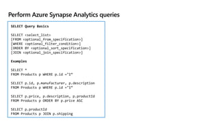 Perform Azure Synapse Analytics queries
SELECT Query Basics
SELECT <select_list>
[FROM <optional_from_specification>]
[WHERE <optional_filter_condition>]
[ORDER BY <optional_sort_specification>]
[JOIN <optional_join_specification>]
Examples
SELECT *
FROM Products p WHERE p.id ="1“
SELECT p.id, p.manufacturer, p.description
FROM Products p WHERE p.id ="1“
SELECT p.price, p.description, p.productId
FROM Products p ORDER BY p.price ASC
SELECT p.productId
FROM Products p JOIN p.shipping
 