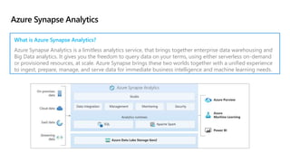 Azure Synapse Analytics
What is Azure Synapse Analytics?
Azure Synapse Analytics is a limitless analytics service, that brings together enterprise data warehousing and
Big Data analytics. It gives you the freedom to query data on your terms, using either serverless on-demand
or provisioned resources, at scale. Azure Synapse brings these two worlds together with a unified experience
to ingest, prepare, manage, and serve data for immediate business intelligence and machine learning needs.
 