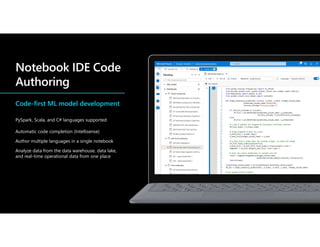 Code-first ML model development
PySpark, Scala, and C# languages supported
Automatic code completion (Intellisense)
Author multiple languages in a single notebook
Analyze data from the data warehouse, data lake,
and real-time operational data from one place
 