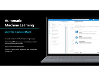 Code-free in Synapse Studio
No-code creation on Machine Learning models
Democratize ML to everyone since no data science
domain knowledge required
Support for ensemble models
Supports classification, regression, and time-series
forecasting
 