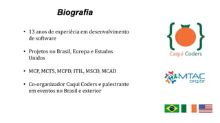 • 13 anos de experiêcia em desenvolvimento
de software
• Projetos no Brasil, Europa e Estados
Unidos
• MCP, MCTS, MCPD, ITIL, MSCD, MCAD
• Co-organizador Caqui Coders e palestrante
em eventos no Brasil e exterior
 