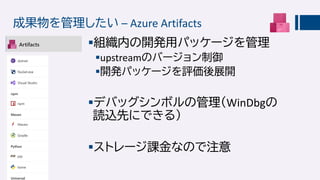 成果物を管理したい – Azure Artifacts
組織内の開発用パッケージを管理
upstreamのバージョン制御
開発パッケージを評価後展開
デバッグシンボルの管理（WinDbgの
読込先にできる）
ストレージ課金なので注意
 