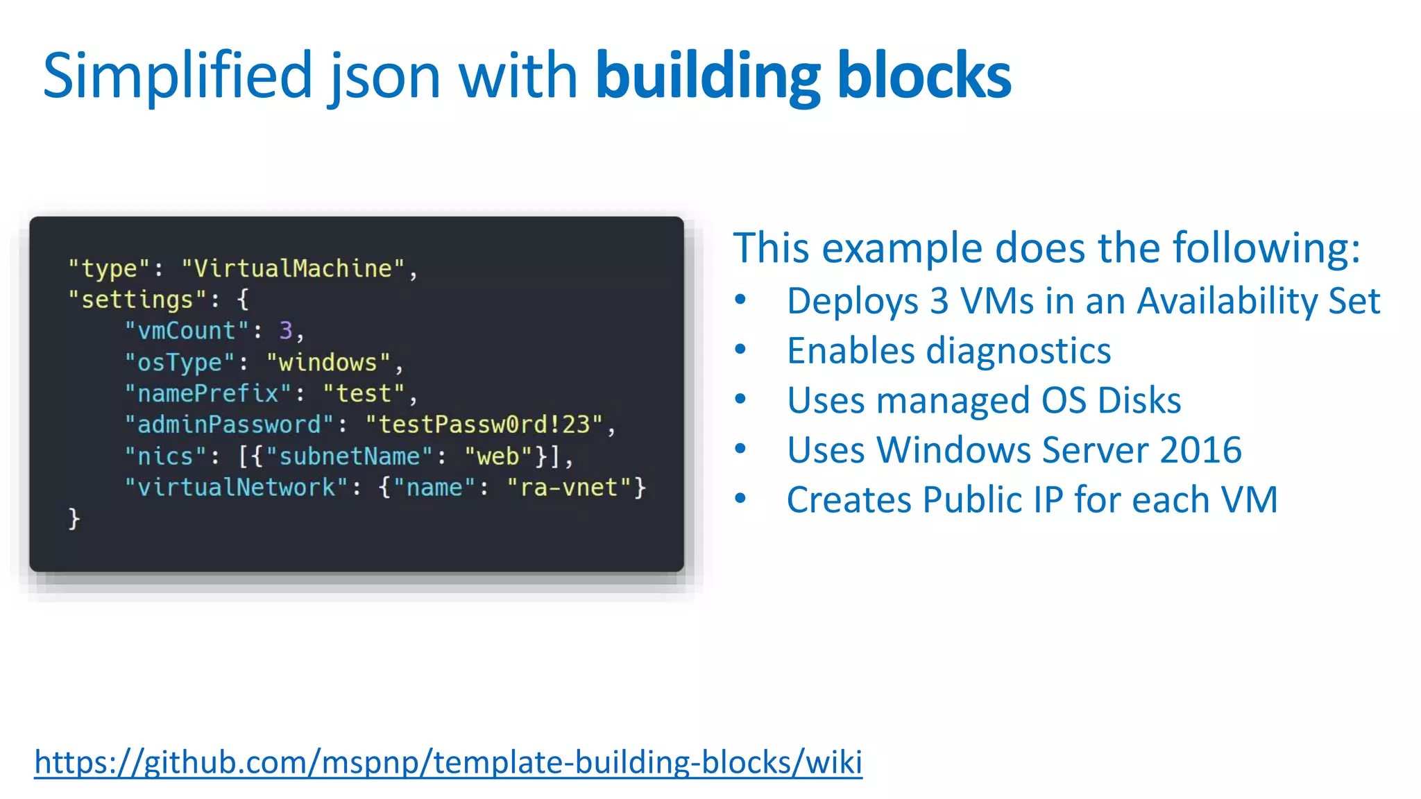 https://github.com/mspnp/template-building-blocks/wiki
Simplified json with building blocks
This example does the following:
• Deploys 3 VMs in an Availability Set
• Enables diagnostics
• Uses managed OS Disks
• Uses Windows Server 2016
• Creates Public IP for each VM
 