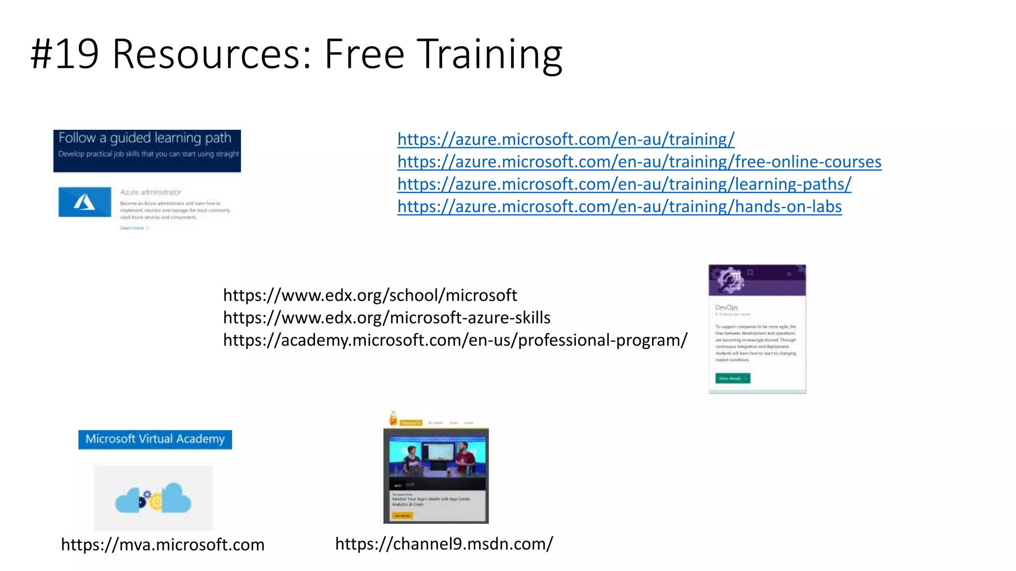 #19 Resources: Free Training
https://azure.microsoft.com/en-au/training/
https://azure.microsoft.com/en-au/training/free-online-courses
https://azure.microsoft.com/en-au/training/learning-paths/
https://azure.microsoft.com/en-au/training/hands-on-labs
https://www.edx.org/school/microsoft
https://www.edx.org/microsoft-azure-skills
https://academy.microsoft.com/en-us/professional-program/
https://mva.microsoft.com https://channel9.msdn.com/
 