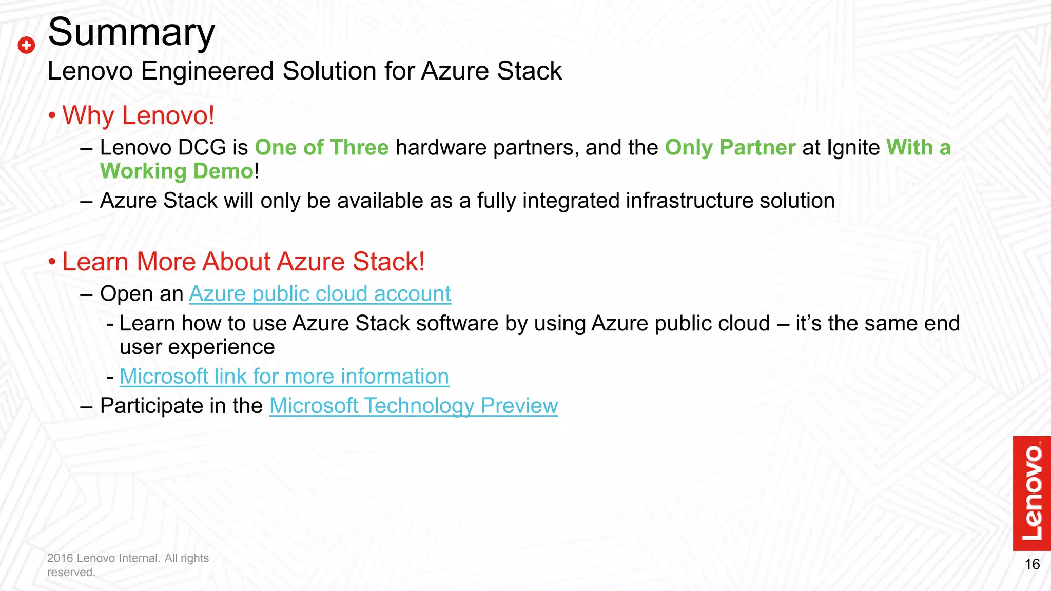 162016 Lenovo Internal. All rights
reserved.
Summary
Lenovo Engineered Solution for Azure Stack
• Why Lenovo!
– Lenovo DCG is One of Three hardware partners, and the Only Partner at Ignite With a
Working Demo!
– Azure Stack will only be available as a fully integrated infrastructure solution
• Learn More About Azure Stack!
– Open an Azure public cloud account
- Learn how to use Azure Stack software by using Azure public cloud – it’s the same end
user experience
- Microsoft link for more information
– Participate in the Microsoft Technology Preview
 