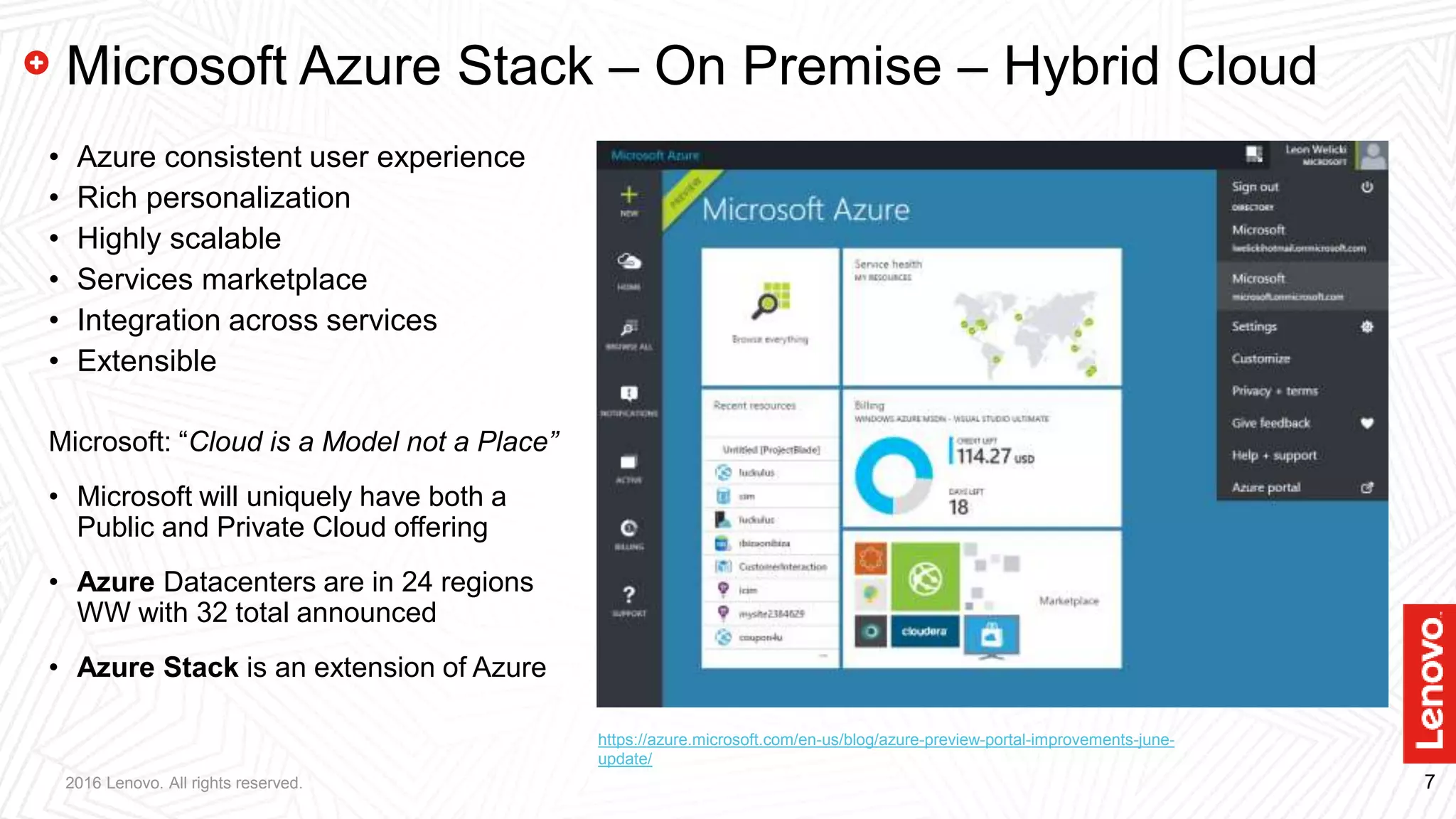 72016 Lenovo. All rights reserved.
Microsoft Azure Stack – On Premise – Hybrid Cloud
• Azure consistent user experience
• Rich personalization
• Highly scalable
• Services marketplace
• Integration across services
• Extensible
Microsoft: “Cloud is a Model not a Place”
• Microsoft will uniquely have both a
Public and Private Cloud offering
• Azure Datacenters are in 24 regions
WW with 32 total announced
• Azure Stack is an extension of Azure
https://azure.microsoft.com/en-us/blog/azure-preview-portal-improvements-june-
update/
 