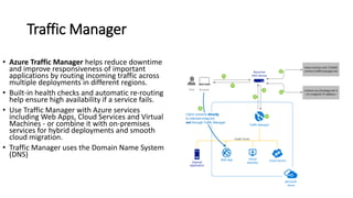 Traffic Manager
• Azure Traffic Manager helps reduce downtime
and improve responsiveness of important
applications by routing incoming traffic across
multiple deployments in different regions.
• Built-in health checks and automatic re-routing
help ensure high availability if a service fails.
• Use Traffic Manager with Azure services
including Web Apps, Cloud Services and Virtual
Machines - or combine it with on-premises
services for hybrid deployments and smooth
cloud migration.
• Traffic Manager uses the Domain Name System
(DNS)
 
