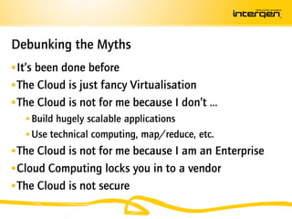 Debunking the Myths
 It’s been done before
 The Cloud is just fancy Virtualisation
 The Cloud is not for me because I don’t …
     Build hugely scalable applications
     Use technical computing, map/reduce, etc.
 The Cloud is not for me because I am an Enterprise
 Cloud Computing locks you in to a vendor
 The Cloud is not secure
 