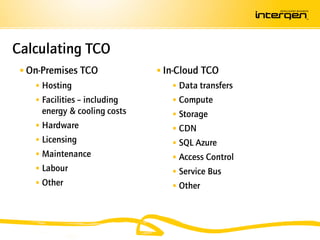Calculating TCO
  On-Premises TCO              In-Cloud TCO
     Hosting                      Data transfers
     Facilities – including       Compute
     energy & cooling costs        Storage
     Hardware                     CDN
     Licensing                    SQL Azure
     Maintenance                  Access Control
     Labour                       Service Bus
     Other                        Other
 