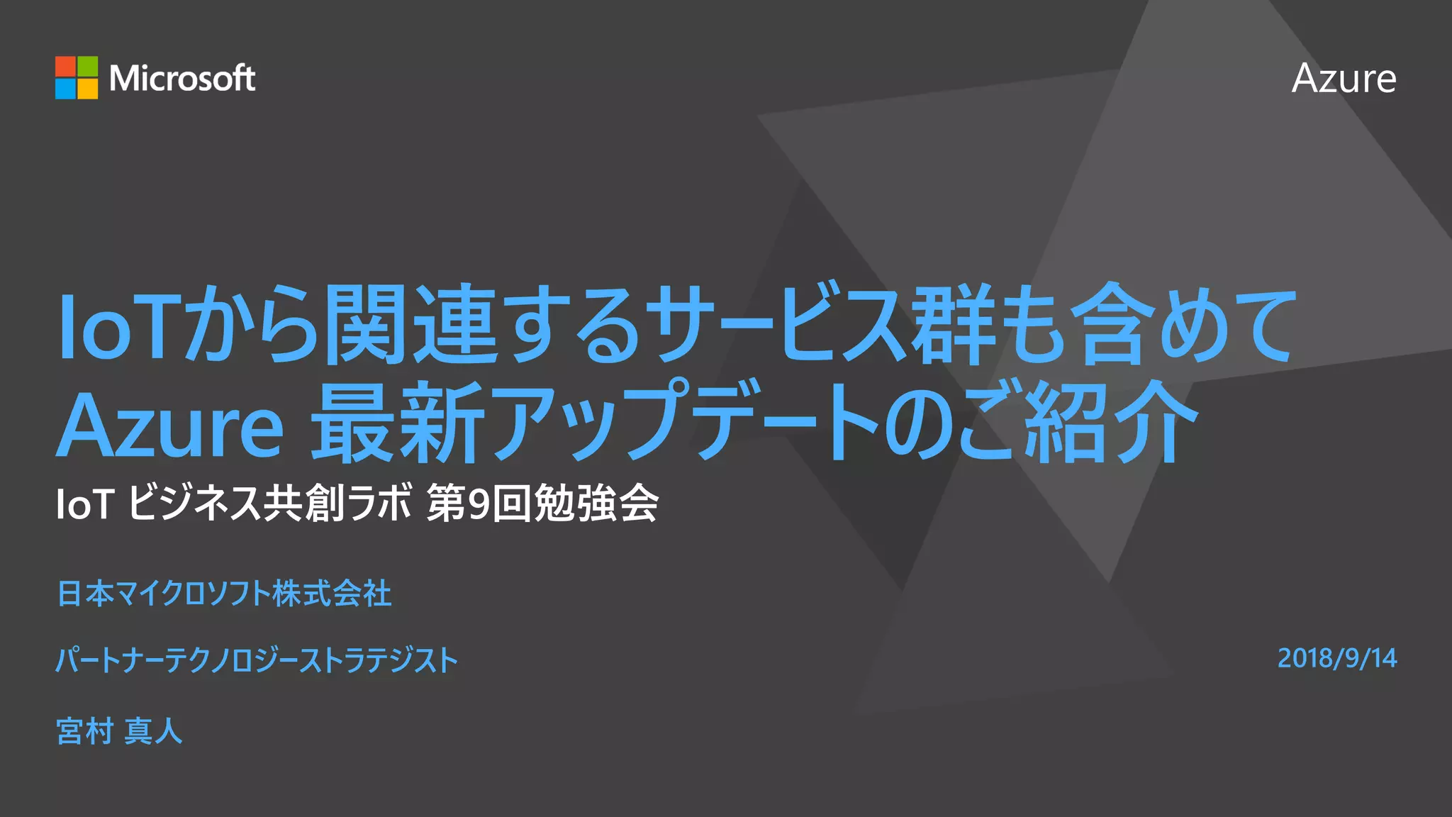 Azure
IoTから関連するサービス群も含めて
Azure 最新アップデートのご紹介
IoT ビジネス共創ラボ 第9回勉強会
日本マイクロソフト株式会社
パートナーテクノロジーストラテジスト
宮村 真人
2018/9/14
 