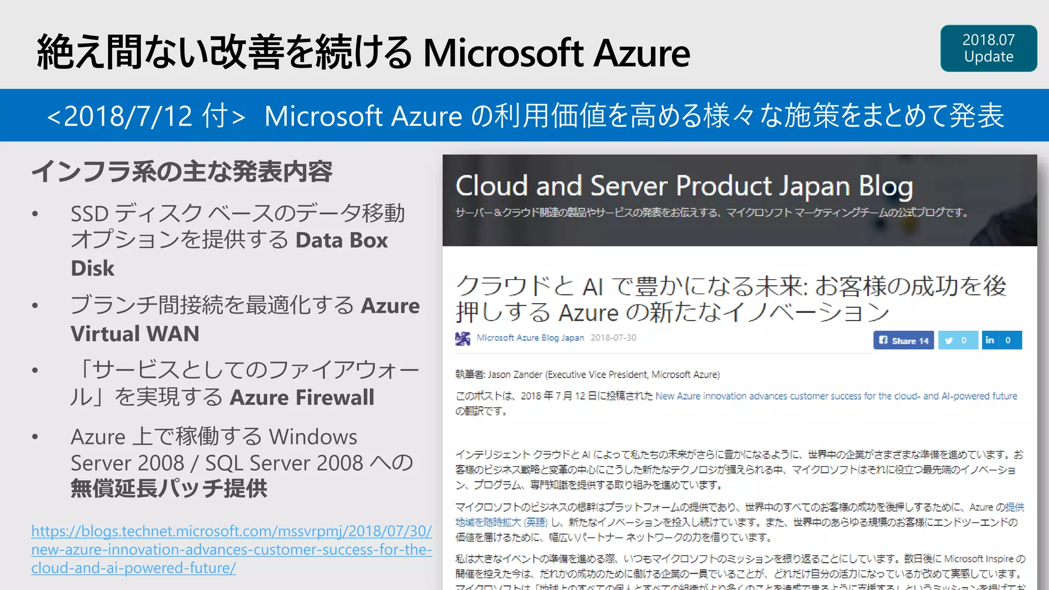 絶え間ない改善を続ける Microsoft Azure
https://blogs.technet.microsoft.com/mssvrpmj/2018/07/30/
new-azure-innovation-advances-customer-success-for-the-
cloud-and-ai-powered-future/
インフラ系の主な発表内容
• SSD ディスク ベースのデータ移動
オプションを提供する Data Box
Disk
• ブランチ間接続を最適化する Azure
Virtual WAN
• 「サービスとしてのファイアウォー
ル」を実現する Azure Firewall
• Azure 上で稼働する Windows
Server 2008 / SQL Server 2008 への
無償延長パッチ提供
<2018/7/12 付> Microsoft Azure の利用価値を高める様々な施策をまとめて発表
 