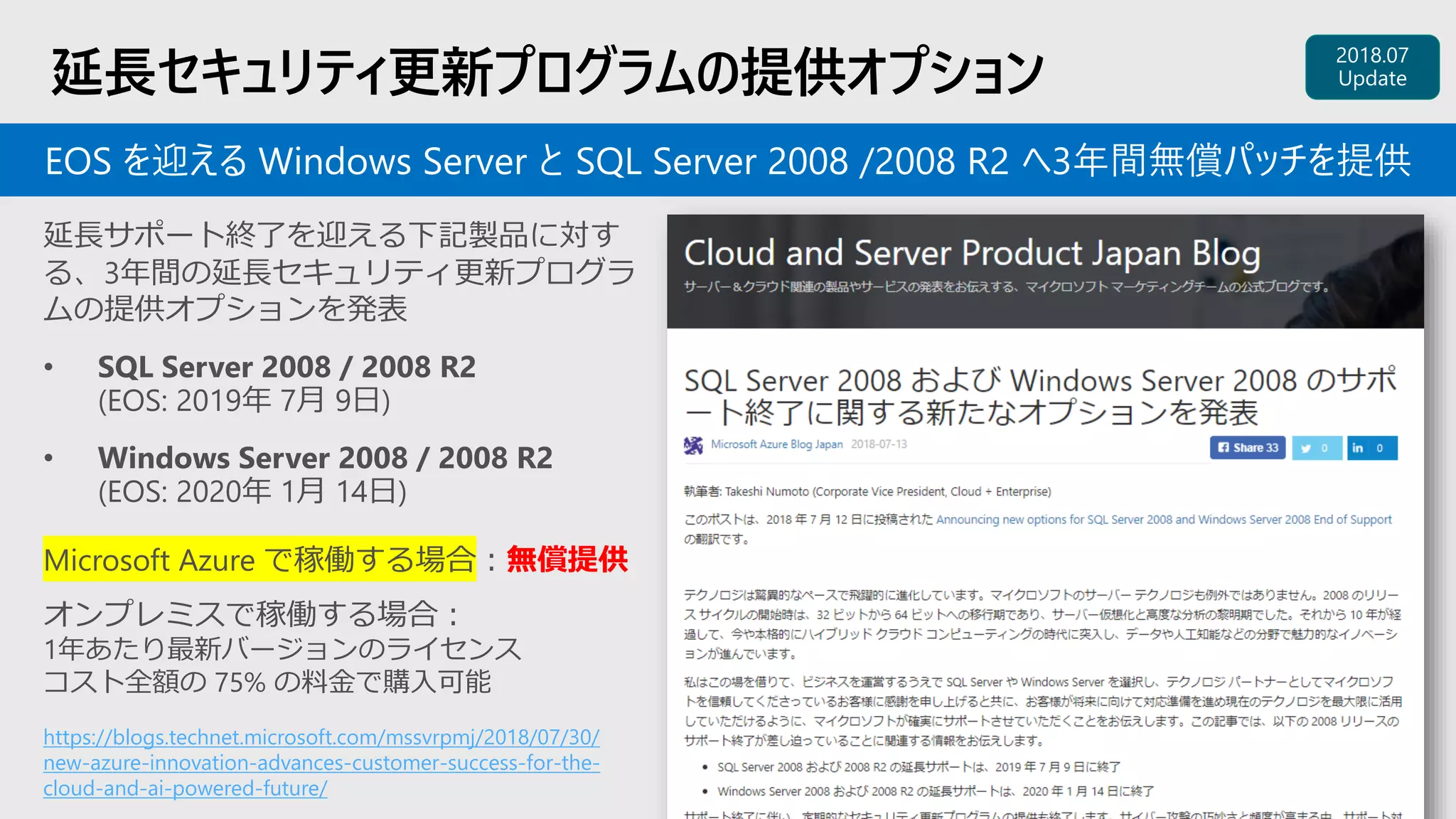 延長セキュリティ更新プログラムの提供オプション
https://blogs.technet.microsoft.com/mssvrpmj/2018/07/30/
new-azure-innovation-advances-customer-success-for-the-
cloud-and-ai-powered-future/
延長サポート終了を迎える下記製品に対す
る、3年間の延長セキュリティ更新プログラ
ムの提供オプションを発表
• SQL Server 2008 / 2008 R2
(EOS: 2019年 7月 9日)
• Windows Server 2008 / 2008 R2
(EOS: 2020年 1月 14日)
EOS を迎える Windows Server と SQL Server 2008 /2008 R2 へ3年間無償パッチを提供
Microsoft Azure で稼働する場合：無償提供
オンプレミスで稼働する場合：
1年あたり最新バージョンのライセンス
コスト全額の 75% の料金で購入可能
 