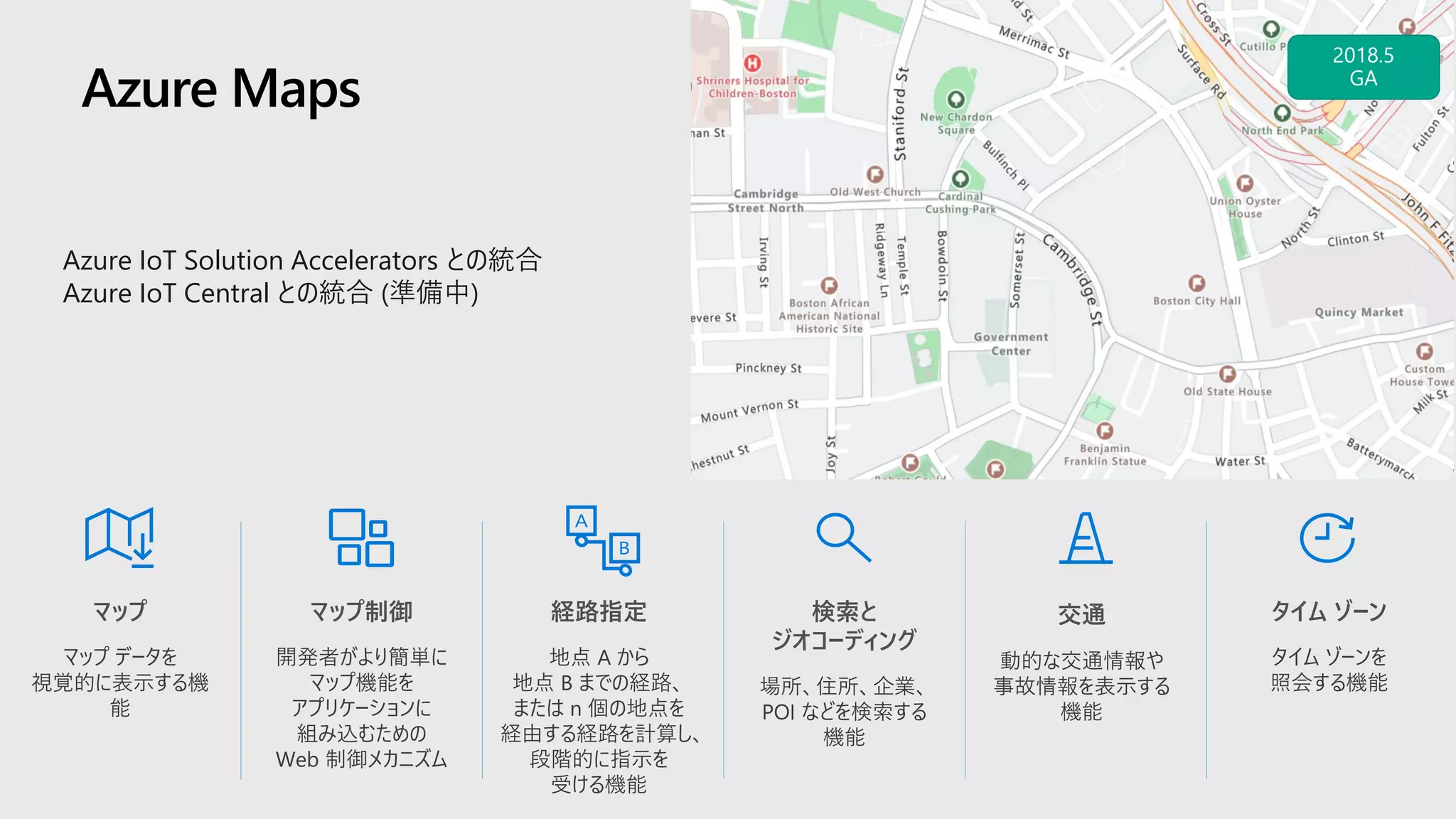 Azure Maps
タイム ゾーン
タイム ゾーンを
照会する機能
マップ
マップ データを
視覚的に表示する機
能
経路指定
地点 A から
地点 B までの経路、
または n 個の地点を
経由する経路を計算し、
段階的に指示を
受ける機能
検索と
ジオコーディング
場所、住所、企業、
POI などを検索する
機能
交通
動的な交通情報や
事故情報を表示する
機能
マップ制御
開発者がより簡単に
マップ機能を
アプリケーションに
組み込むための
Web 制御メカニズム
Azure IoT Solution Accelerators との統合
Azure IoT Central との統合 (準備中)
 