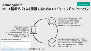 マイクロソフトのセキュリティ
テクノロジを搭載した、
シリコン パートナー様が提供する
新しい Azure Sphere 認定 MCU が、
接続機能と頼りになるハードウェアの
「信頼のルート」を提供する
デバイスが 10 年の製品寿命を迎えるまで
マイクロソフトによって保護される新しい
Azure Sphere OS が、今までにない
IoT エクスペリエンスを実現する
信頼性の高いプラットフォームを構築する
Azure Sphere Security Service が、あらゆる
Azure Sphere デバイスを保護し、デバイス間の通
信やデバイスからクラウドへの通信の信頼を
仲介し、新たな脅威を検出して、デバイスの
セキュリティを更新する
※Azure Sphereのドキュメント
 